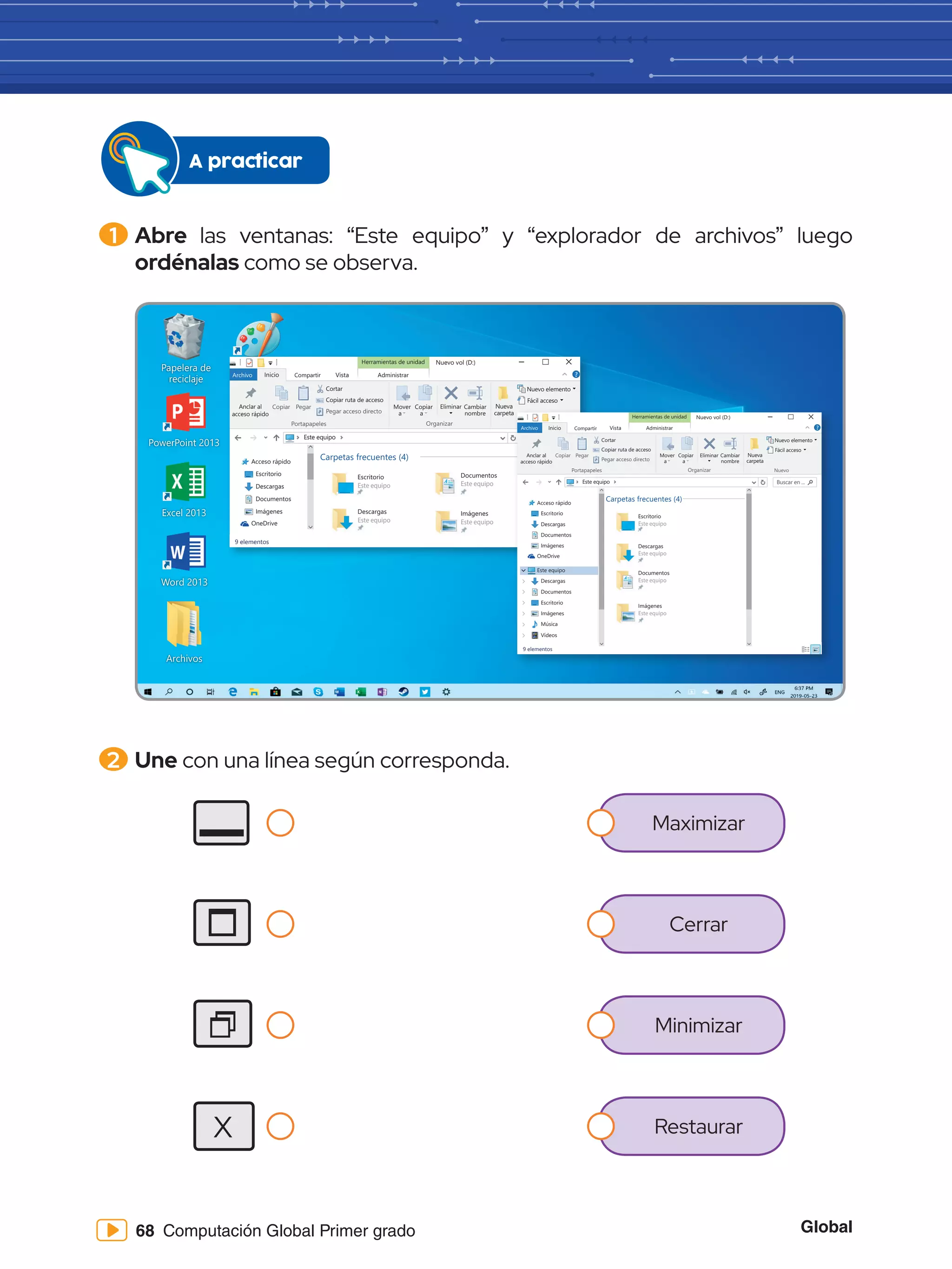 Global
68 Computación Global Primer grado
1 	Abre las ventanas: “Este equipo” y “explorador de archivos” luego
ordénalas como se observa.
A practicar
2 	Une con una línea según corresponda.
Papelera de
reciclaje
Word 2013
PowerPoint 2013
Excel 2013
Archivos
Paint
Herramientas de unidad
Archivo Inicio
Copiar Pegar
Cortar
Este equipo Buscar en ...
Copiar ruta de acceso
Anclar al
acceso rápido
Mover
a
Copiar
a
Eliminar
Nuevo elemento
Fácil acceso
Cambiar
nombre
Nueva
carpeta
Pegar acceso directo
Portapapeles Organizar Nuevo
Compartir Vista Administrar
Nuevo vol (D:)
Acceso rápido
Escritorio
Descargas
Documentos
Imágenes
OneDrive
Este equipo
Encendido y
apagado de la
computadora - 1 c
Carpetas frecuentes (4)
Escritorio
Este equipo
Descargas
Este equipo
Documentos
computadora - 1 c
Documentos
Este equipo
Imágenes
Este equipo
9 elementos
Herramientas de unidad
Archivo Inicio
Copiar Pegar
Cortar
Este equipo Buscar en ...
Copiar ruta de acceso
Anclar al
acceso rápido
Mover
a
Copiar
a
Eliminar
Nuevo elemento
Fácil acceso
Cambiar
nombre
Nueva
carpeta
Pegar acceso directo
Portapapeles Organizar Nuevo
Compartir Vista Administrar
Nuevo vol (D:)
Acceso rápido
Escritorio
Descargas
Documentos
Imágenes
OneDrive
Este equipo
Descargas
Documentos
Escritorio
Imágenes
Música
Vídeos
Encendido y
apagado de la
computadora - 1 c
Carpetas frecuentes (4)
Escritorio
Este equipo
Descargas
Este equipo
Documentos
Este equipo
Imágenes
Este equipo
9 elementos
Maximizar
Cerrar
Minimizar
Restaurar
X
 