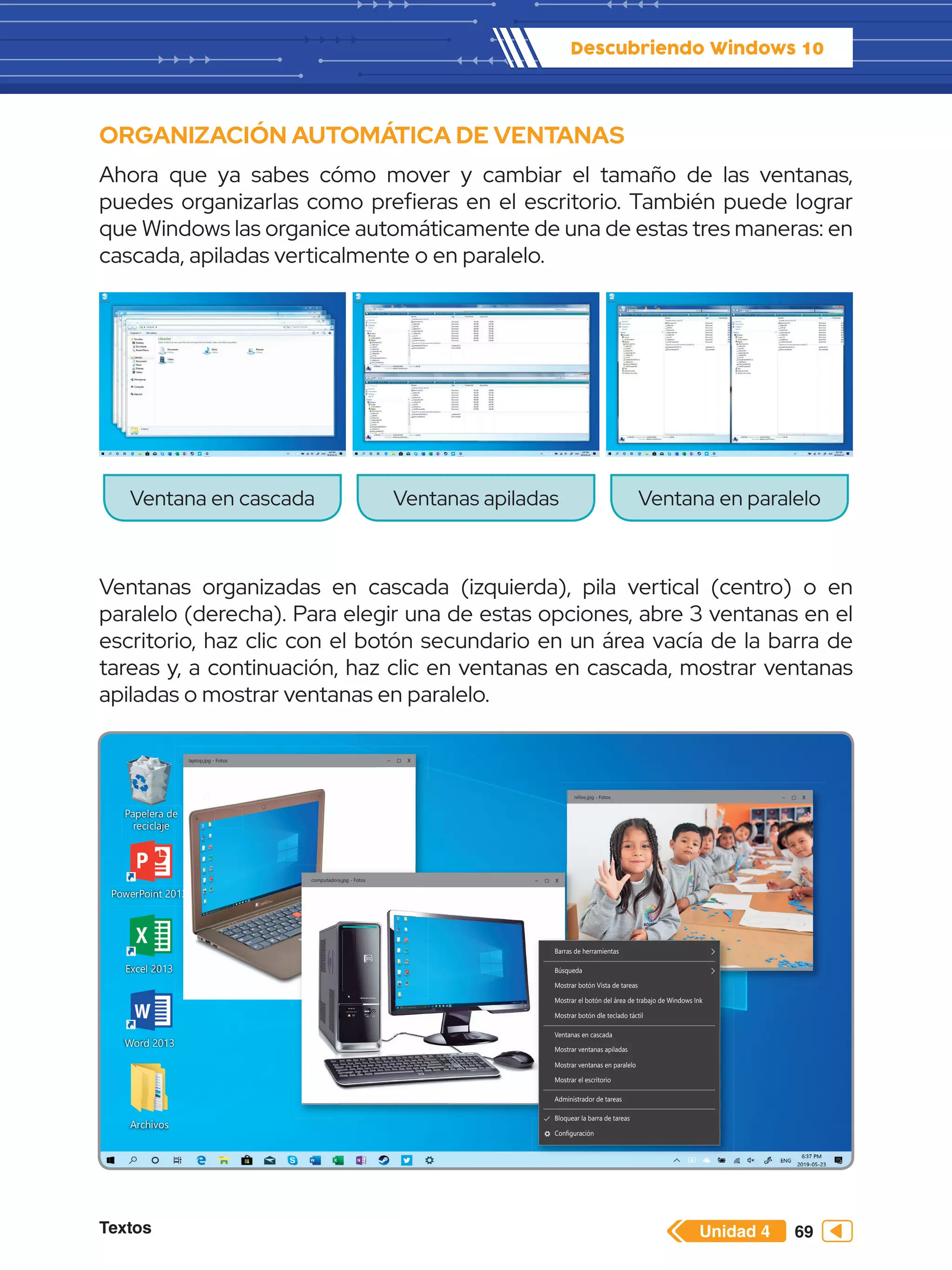 Textos 69
Descubriendo Windows 10
Unidad 4
ORGANIZACIÓN AUTOMÁTICA DE VENTANAS
Ahora que ya sabes cómo mover y cambiar el tamaño de las ventanas,
puedes organizarlas como prefieras en el escritorio. También puede lograr
que Windows las organice automáticamente de una de estas tres maneras: en
cascada, apiladas verticalmente o en paralelo.
Ventanas organizadas en cascada (izquierda), pila vertical (centro) o en
paralelo (derecha). Para elegir una de estas opciones, abre 3 ventanas en el
escritorio, haz clic con el botón secundario en un área vacía de la barra de
tareas y, a continuación, haz clic en ventanas en cascada, mostrar ventanas
apiladas o mostrar ventanas en paralelo.
Ventana en cascada Ventanas apiladas Ventana en paralelo
Papelera de
reciclaje
Word 2013
PowerPoint 2013
Excel 2013
Archivos
Paint
e
013
3
3
3
P
Pa
Pa
Pa
Pa
P
Pa
a
P
Pa
Pa
Pa
a
a
a
a
P
P
Pa
Pa
a
a
a
Pa
a
Pa
Pa
Pa
Pa
Pa
a
a
a
Pa
a
a
a
a
Pa
a
a
Pa
Pa
P
Pa
a
Pa
P
P
P
P
P
P
P
P
P
P
P
Pai
i
i
in
in
in
n
in
n
n
i
in
in
in
in
in
i
i
in
n
in
n
in
in
in
n
n
n
i
in
n
in
n
i
i t
t
t
t
t
t
t
t
t
t
t
t
t
t
t
t
t
t
t
t
laptop.jpg - Fotos
niños.jpg - Fotos
computadora.jpg - Fotos
Barras de herramientas
Búsqueda
Mostrar botón Vista de tareas
Mostrar el botón del área de trabajo de Windows Ink
Mostrar botón dle teclado táctil
Ventanas en cascada
Mostrar ventanas apiladas
Mostrar ventanas en paralelo
Mostrar el escritorio
Administrador de tareas
Bloquear la barra de tareas
Configuración
– X
– X
– X
 
