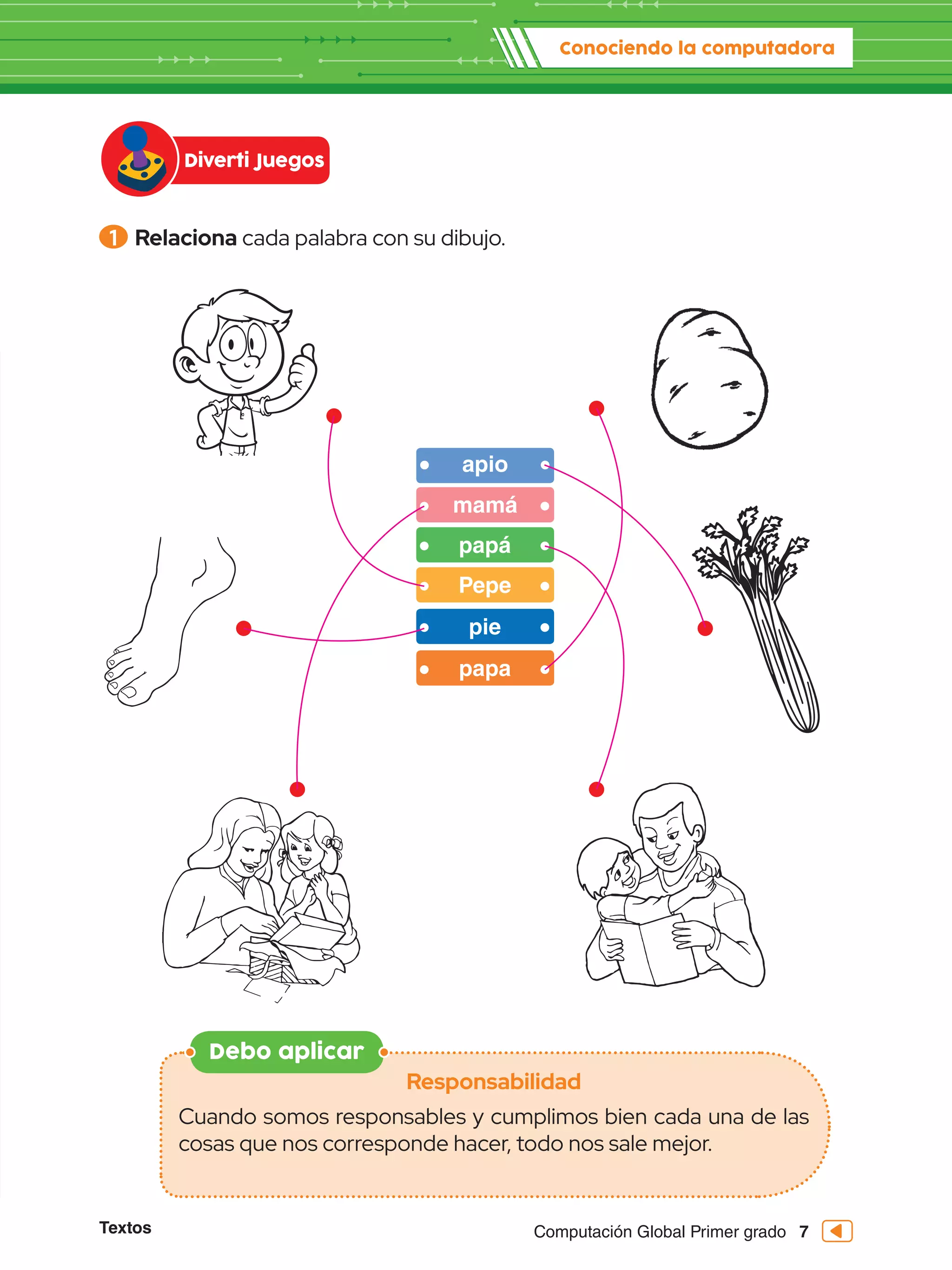 Computación Global Primer grado
Textos 7
1 	Relaciona cada palabra con su dibujo.
Debo aplicar
Responsabilidad
Cuando somos responsables y cumplimos bien cada una de las
cosas que nos corresponde hacer, todo nos sale mejor.
Diverti Juegos
Conociendo la computadora
apio
mamá
papá
Pepe
papa
pie
 
