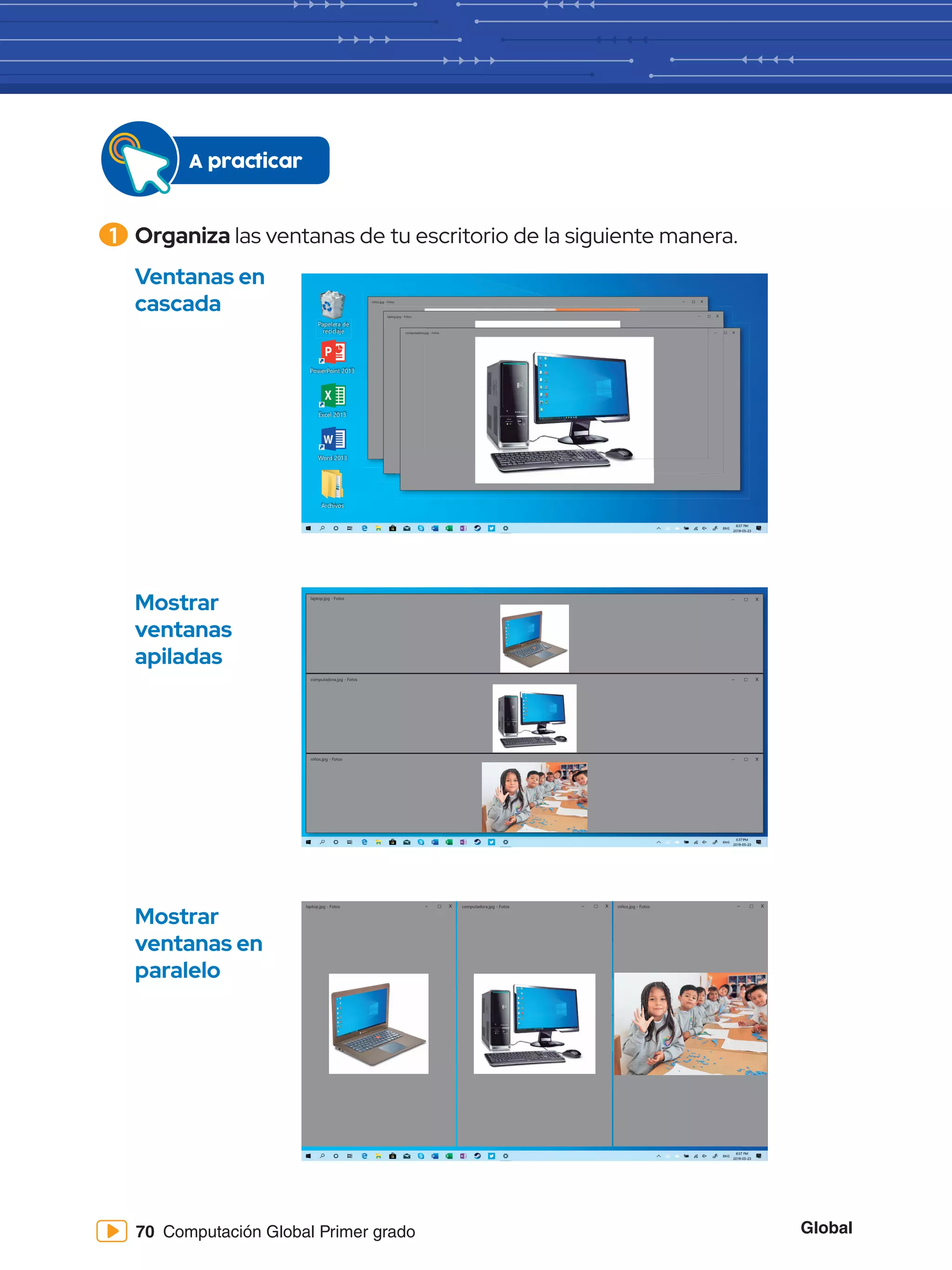 Global
70 Computación Global Primer grado
1 	Organiza las ventanas de tu escritorio de la siguiente manera.
A practicar
niños.jpg - Fotos – X
computadora.jpg - Fotos
laptop.jpg - Fotos
– X
– X
Papelera de
reciclaje
Word 2013
PowerPoint 2013
Excel 2013
Archivos
Mostrar
ventanas
apiladas
Mostrar
ventanas en
paralelo
niños.jpg - Fotos
computadora.jpg - Fotos
laptop.jpg - Fotos – X
– X
– X
niños.jpg - Fotos
computadora.jpg - Fotos
laptop.jpg - Fotos – X – X – X
Ventanas en
cascada
 