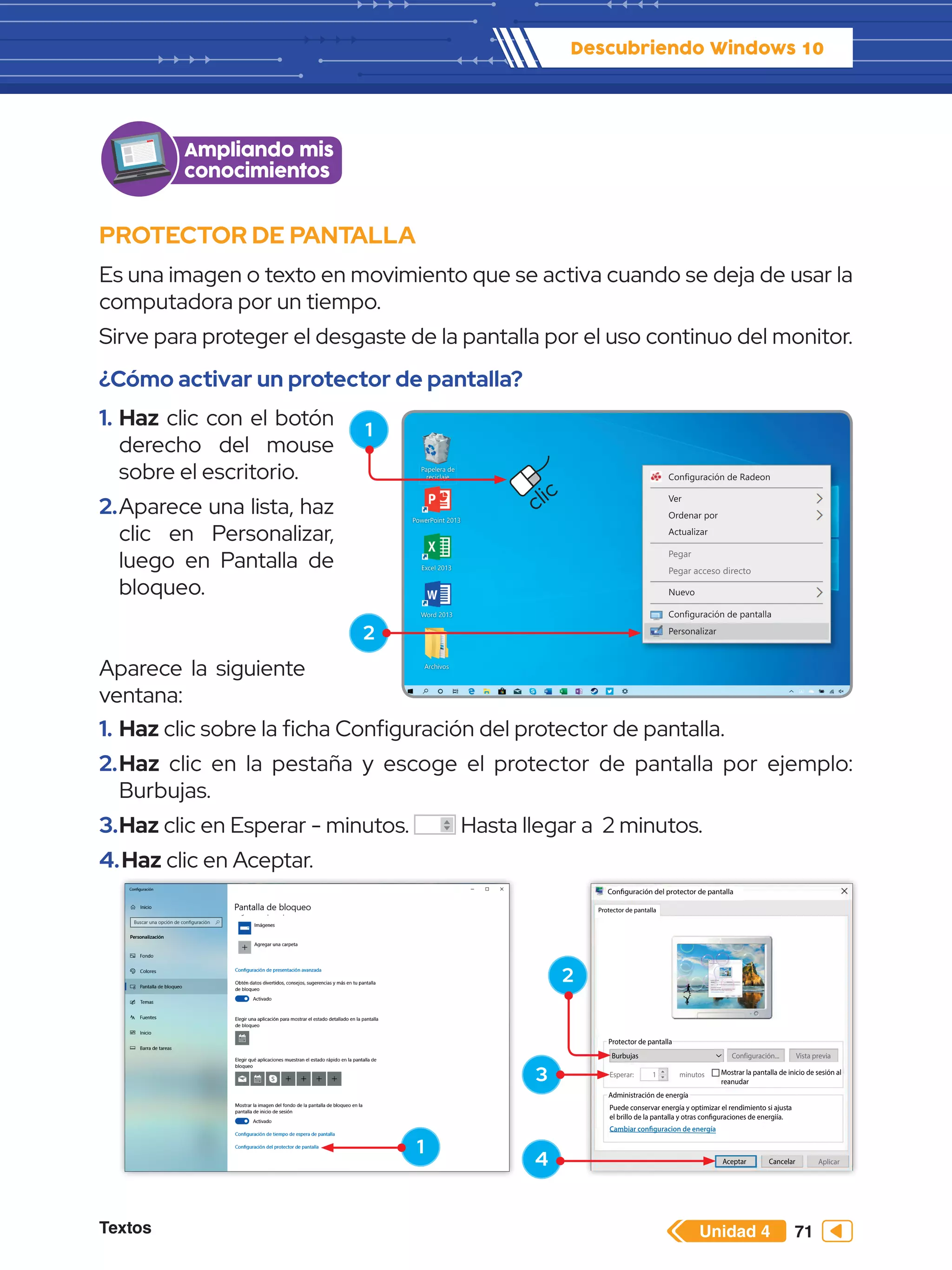Textos 71
Descubriendo Windows 10
Unidad 4
Configuración del protector de pantalla
Protector de pantalla
Protector de pantalla
Administración de energía
Cambiar configuracion de energía
Puede conservar energía y optimizar el rendimiento si ajusta
el brillo de la pantalla y otras configuraciones de energiía.
Mostrar la pantalla de inicio de sesión al
reanudar
Burbujas Configuración...
Esperar: 1 minutos
Vista previa
Aplicar
Cancelar
Aceptar
PROTECTOR DE PANTALLA
Es una imagen o texto en movimiento que se activa cuando se deja de usar la
computadora por un tiempo.
Sirve para proteger el desgaste de la pantalla por el uso continuo del monitor.
¿Cómo activar un protector de pantalla?
1.	Haz clic con el botón
derecho del mouse
sobre el escritorio.
2.	Aparece una lista, haz
clic en Personalizar,
luego en Pantalla de
bloqueo.
Ampliando mis
conocimientos
1.	Haz clic sobre la ficha Configuración del protector de pantalla.
2.	Haz clic en la pestaña y escoge el protector de pantalla por ejemplo:
Burbujas.
3.	Haz clic en Esperar - minutos. Hasta llegar a 2 minutos.
4.	Haz clic en Aceptar.
Configuración de Radeon
Ver
Ordenar por
Actualizar
Nuevo
Configuración de pantalla
Personalizar
Pegar
Pegar acceso directo
Papelera de
reciclaje
Word 2013
PowerPoint 2013
Excel 2013
Archivos
1
2
1
2
3
4
clic
Aparece la siguiente
ventana:
 