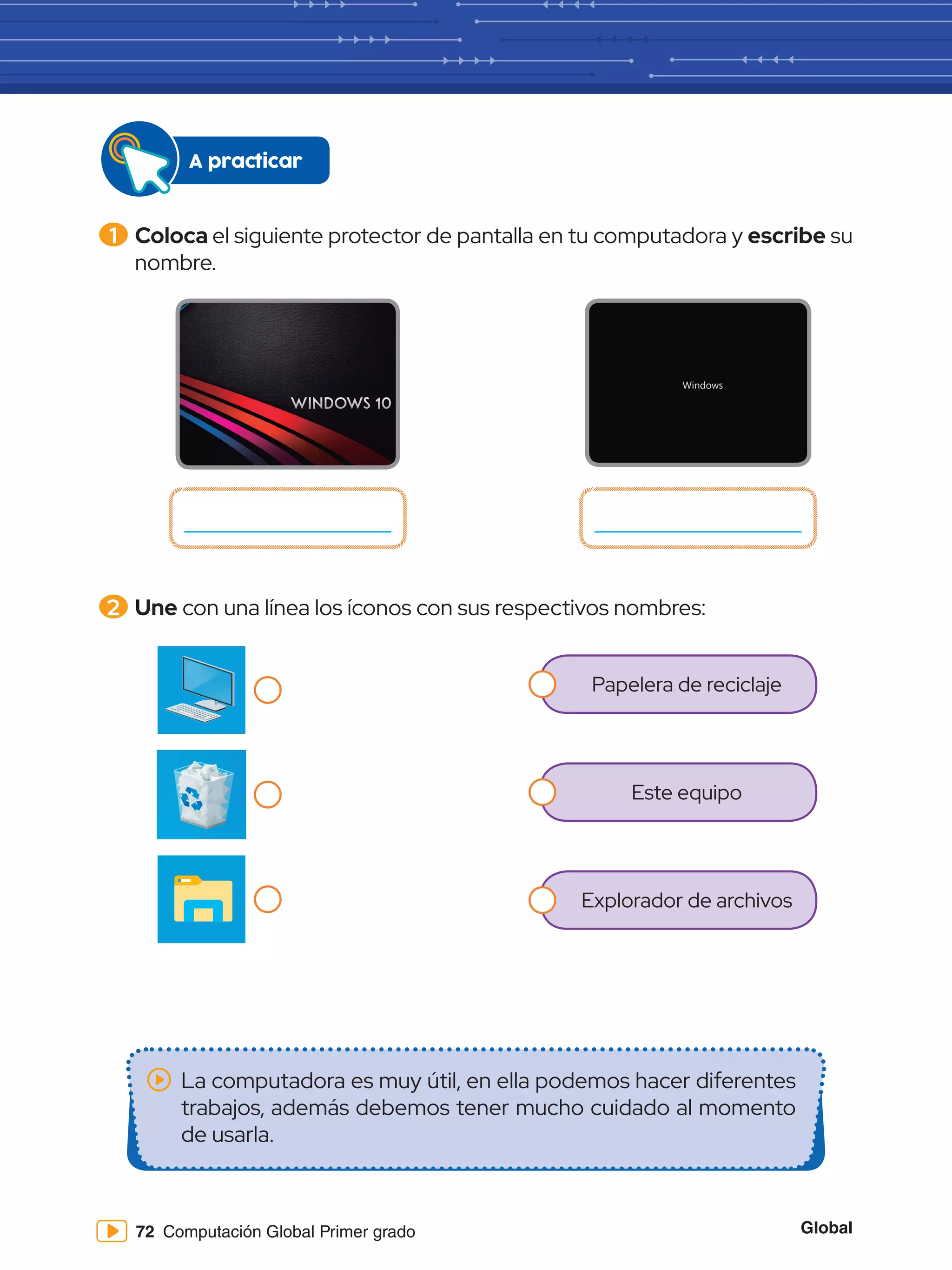 Global
72 Computación Global Primer grado
Papelera de reciclaje
Este equipo
Explorador de archivos
1 	Coloca el siguiente protector de pantalla en tu computadora y escribe su
nombre.
A practicar
2 	Une con una línea los íconos con sus respectivos nombres:
La computadora es muy útil, en ella podemos hacer diferentes
trabajos, además debemos tener mucho cuidado al momento
de usarla.
 