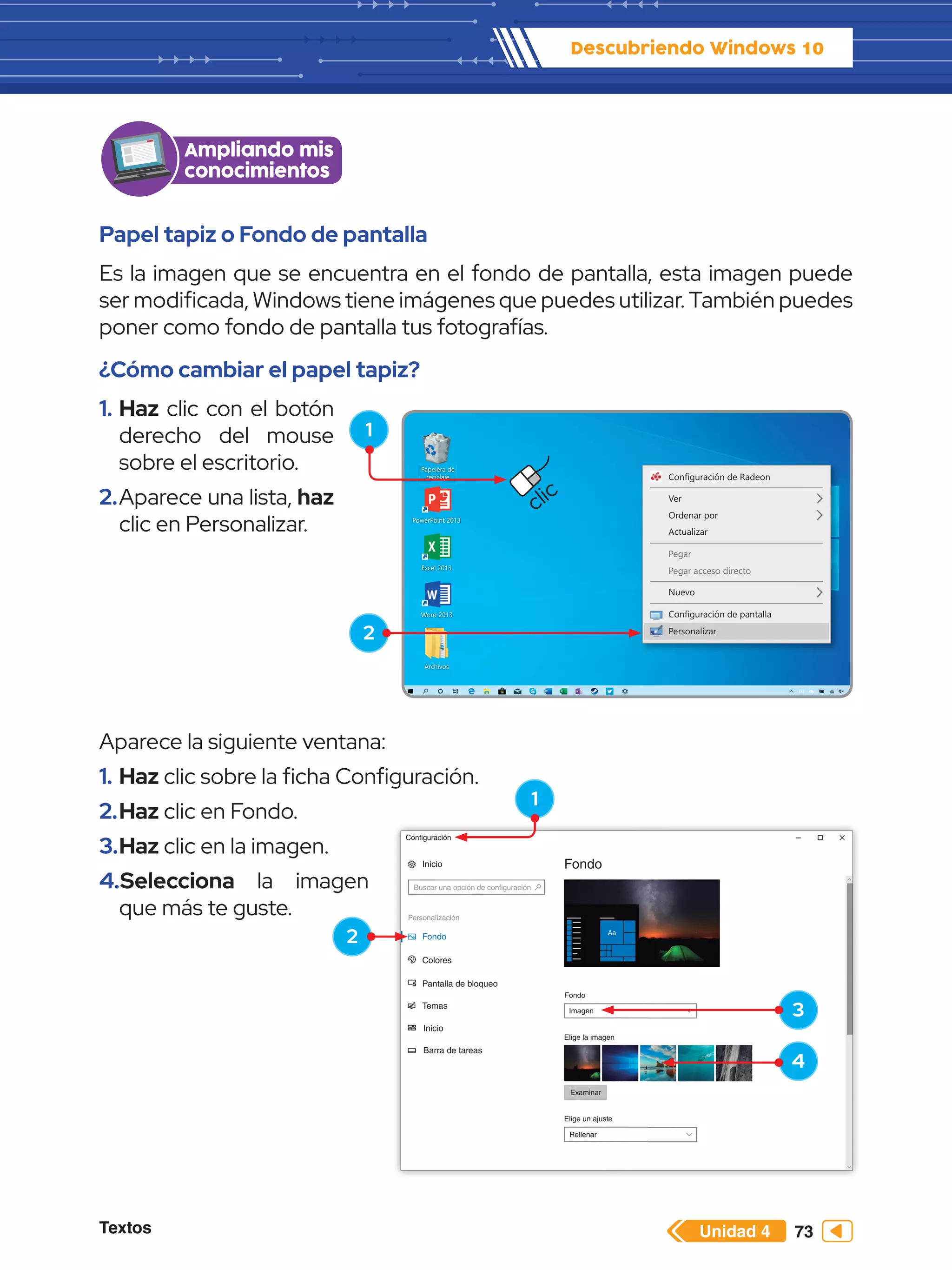 Textos 73
Descubriendo Windows 10
Unidad 4
Rellenar
Elige un ajuste
Examinar
Elige la imagen
Imagen
Fondo
Fondo
Colores
Pantalla de bloqueo
Temas
Inicio
Barra de tareas
Personalización
Buscar una opción de configuración
Inicio
Configuración
Fondo
Papel tapiz o Fondo de pantalla
Es la imagen que se encuentra en el fondo de pantalla, esta imagen puede
ser modificada, Windows tiene imágenes que puedes utilizar. También puedes
poner como fondo de pantalla tus fotografías.
¿Cómo cambiar el papel tapiz?
1.	Haz clic con el botón
derecho del mouse
sobre el escritorio.
2.	Aparece una lista, haz
clic en Personalizar.
Ampliando mis
conocimientos
Configuración de Radeon
Ver
Ordenar por
Actualizar
Nuevo
Configuración de pantalla
Personalizar
Pegar
Pegar acceso directo
Papelera de
reciclaje
Word 2013
PowerPoint 2013
Excel 2013
Archivos
1
2
clic
Aparece la siguiente ventana:
1.	Haz clic sobre la ficha Configuración.
2.	Haz clic en Fondo.
3.	Haz clic en la imagen.
4.	Selecciona la imagen
que más te guste.
1
3
4
2
 