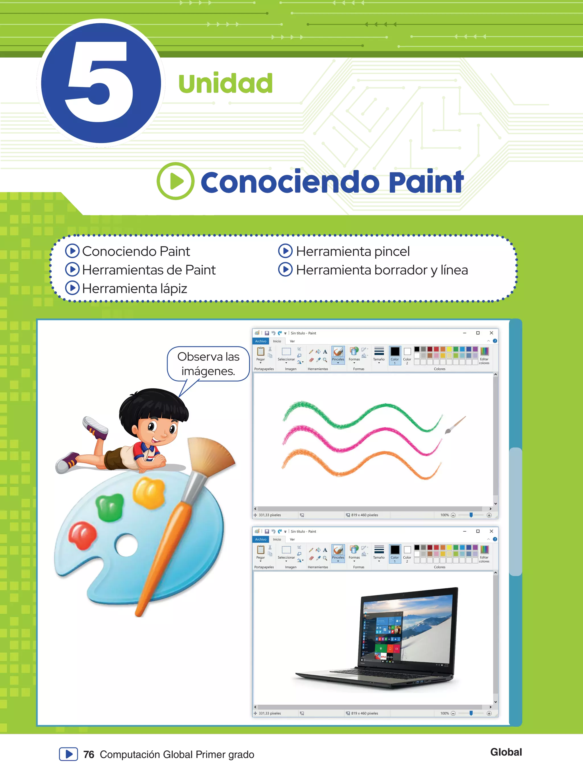 Global
76 Computación Global Primer grado
5
Conociendo Paint
Herramientas de Paint
Herramienta lápiz
Herramienta pincel
Herramienta borrador y línea
Conociendo Paint
Unidad
Sin título - Paint
Archivo Inicio
Pegar Seleccionar
Portapapeles Imagen
331,33 píxeles 819 x 460 píxeles 100%
Herramientas
Pinceles Formas
Formas Colores
Editar
colores
Tamaño Color
1
Color
2
Ver
Sin título - Paint
Archivo Inicio
Pegar Seleccionar
Portapapeles Imagen
331,33 píxeles 819 x 460 píxeles 100%
Herramientas
Pinceles Formas
Formas Colores
Editar
colores
Tamaño Color
1
Color
2
Ver
Observa las
imágenes.
 
