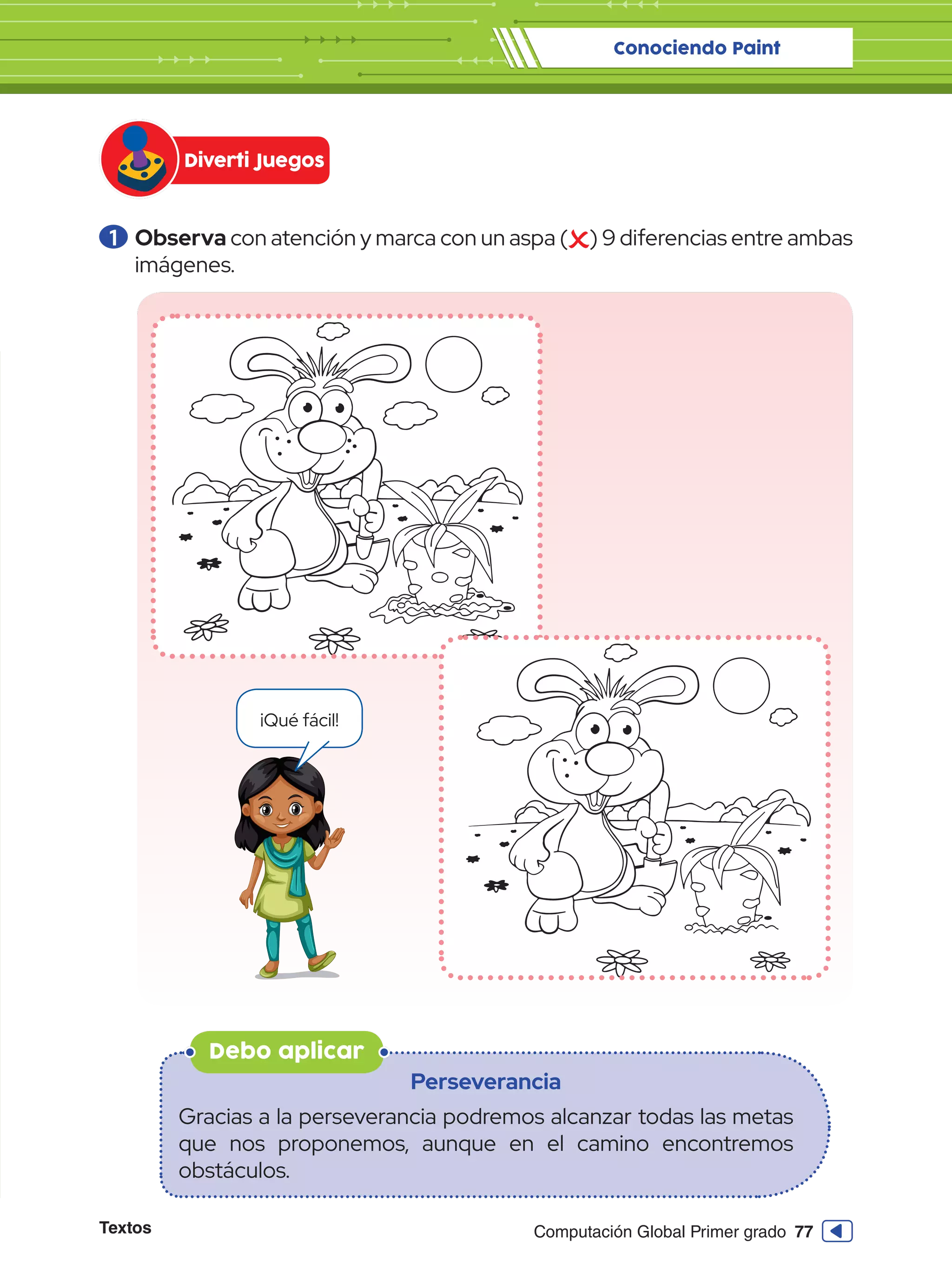 Textos 77
Computación Global Primer grado
1 	Observa con atención y marca con un aspa ( ) 9 diferencias entre ambas
imágenes.
Debo aplicar
Perseverancia
Gracias a la perseverancia podremos alcanzar todas las metas
que nos proponemos, aunque en el camino encontremos
obstáculos.
Conociendo Paint
Diverti Juegos
¡Qué fácil!
 