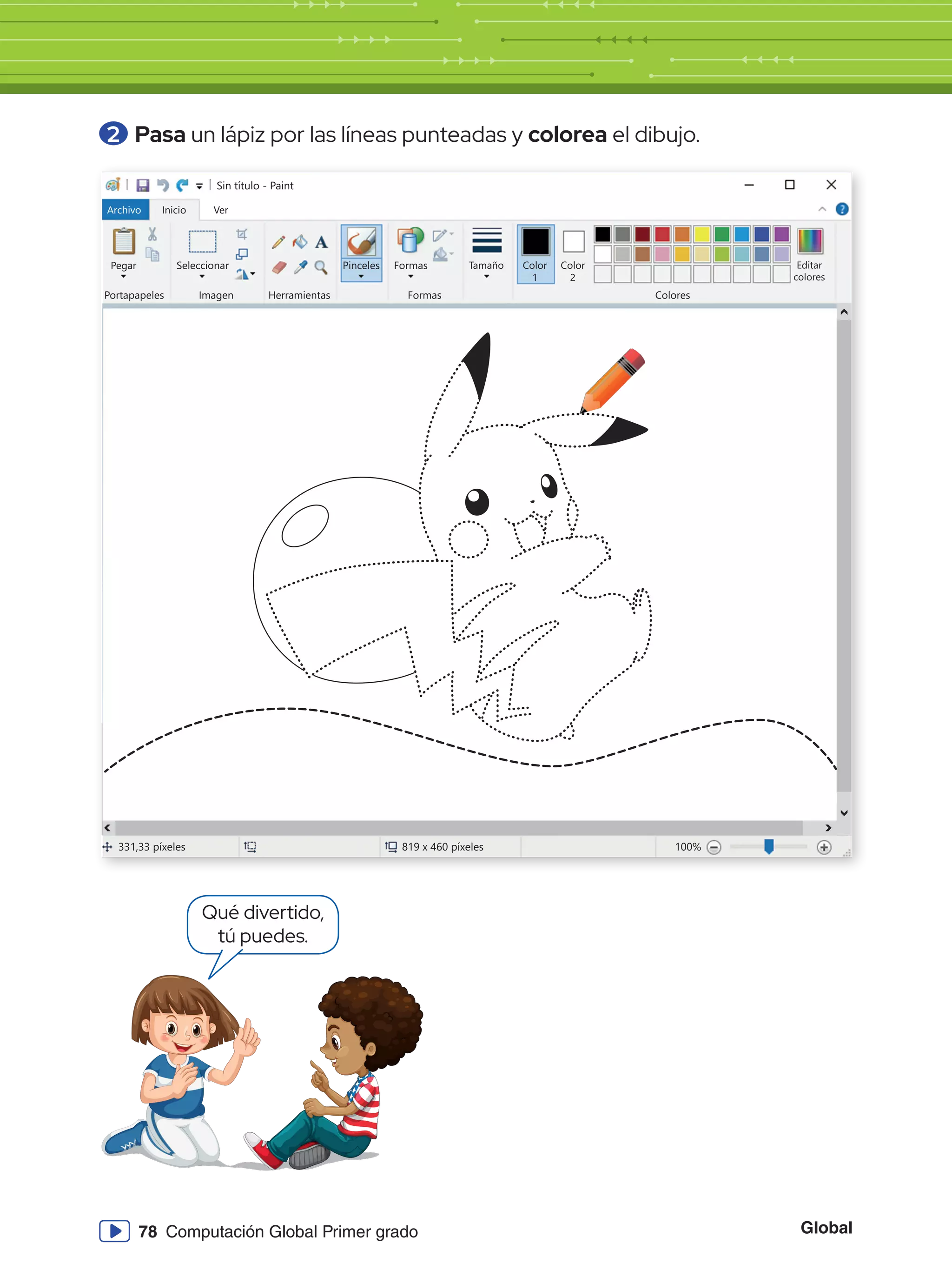 Global
78 Computación Global Primer grado
2 	Pasa un lápiz por las líneas punteadas y colorea el dibujo.
Sin título - Paint
Archivo Inicio
Pegar Seleccionar
Portapapeles Imagen
331,33 píxeles 819 x 460 píxeles 100%
Herramientas
Pinceles Formas
Formas Colores
Editar
colores
Tamaño Color
1
Color
2
Ver
Qué divertido,
tú puedes.
 