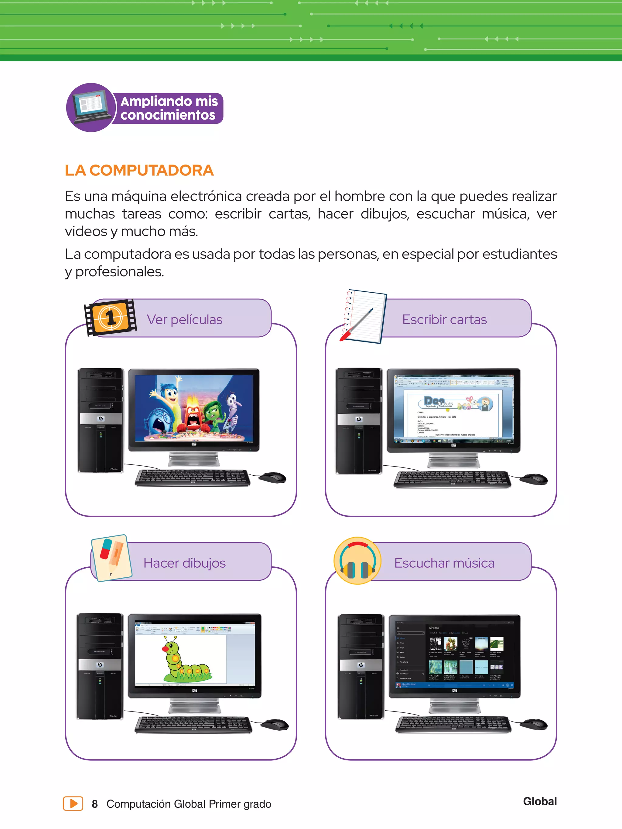 Global
8 Computación Global Primer grado
LA COMPUTADORA
Es una máquina electrónica creada por el hombre con la que puedes realizar
muchas tareas como: escribir cartas, hacer dibujos, escuchar música, ver
videos y mucho más.
La computadora es usada por todas las personas, en especial por estudiantes
y profesionales.
Ver películas
Hacer dibujos
Escribir cartas
Escuchar música
Ampliando mis
conocimientos
 
