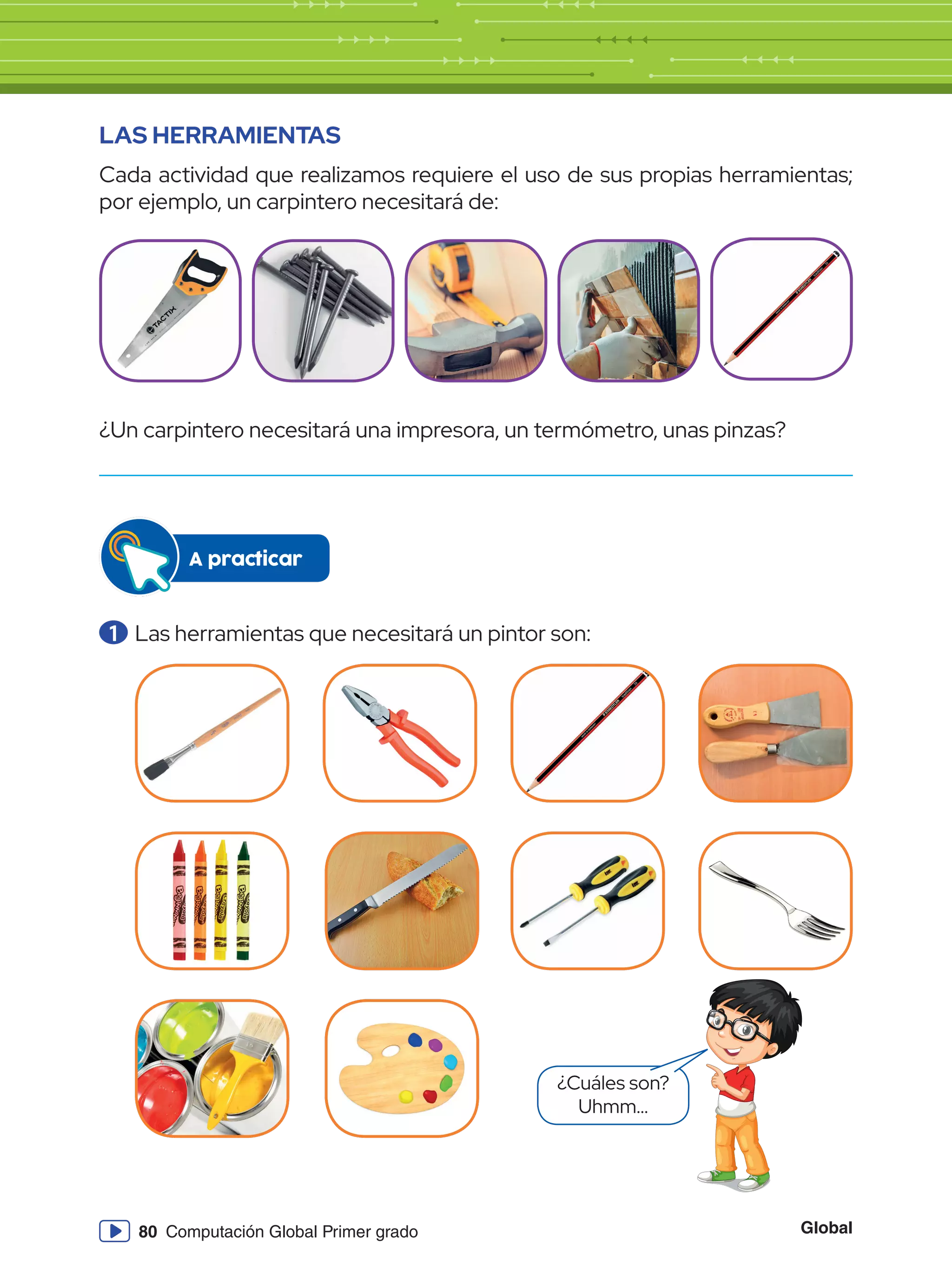 Global
80 Computación Global Primer grado
LAS HERRAMIENTAS
Cada actividad que realizamos requiere el uso de sus propias herramientas;
por ejemplo, un carpintero necesitará de:
¿Un carpintero necesitará una impresora, un termómetro, unas pinzas?
1 	Las herramientas que necesitará un pintor son:
A practicar
¿Cuáles son?
Uhmm...
 