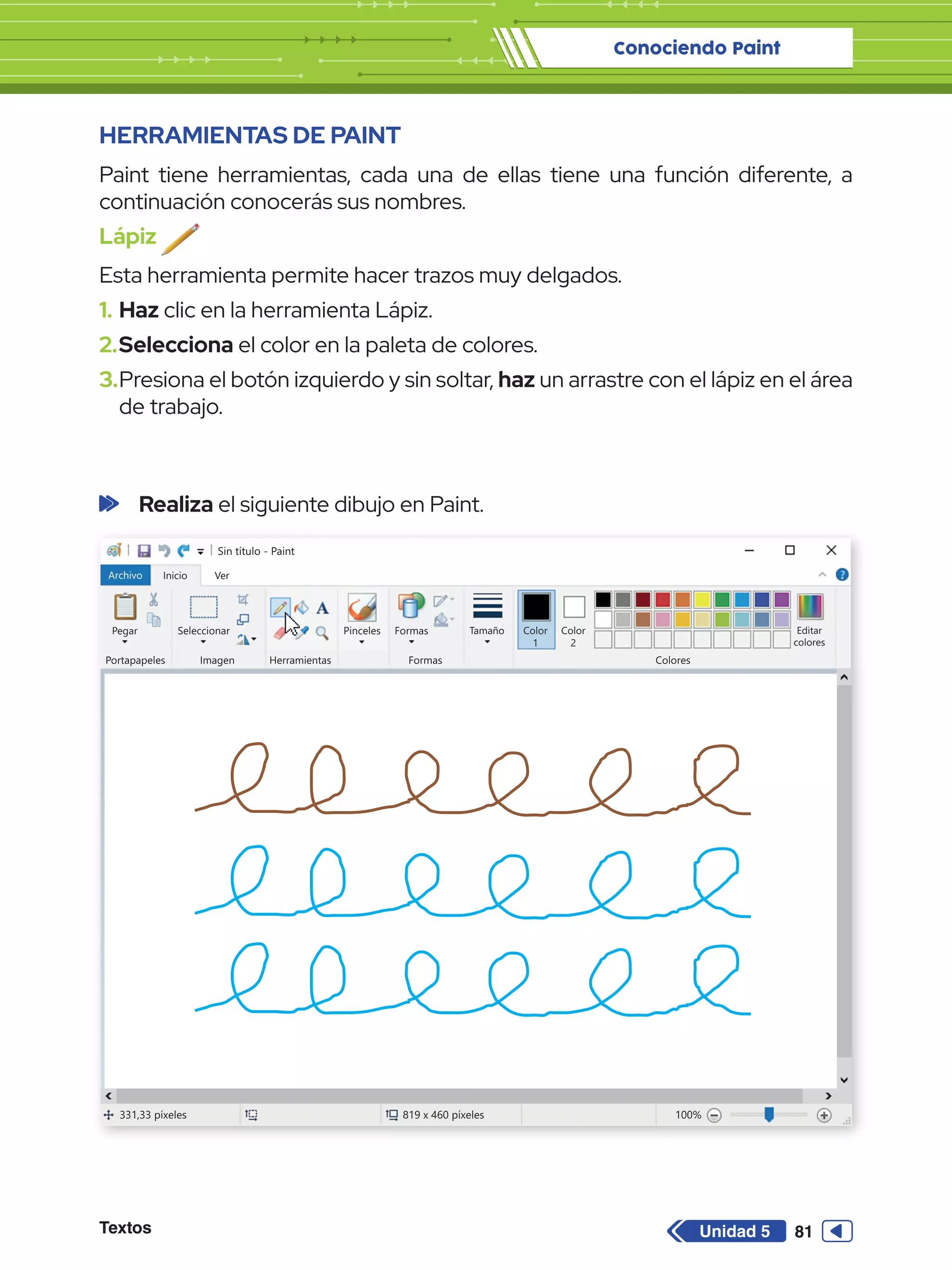 Conociendo Paint
Textos 81
Unidad 5
HERRAMIENTAS DE PAINT
Paint tiene herramientas, cada una de ellas tiene una función diferente, a
continuación conocerás sus nombres.
Lápiz
Esta herramienta permite hacer trazos muy delgados.
1.	Haz clic en la herramienta Lápiz.
2.	Selecciona el color en la paleta de colores.
3.	Presiona el botón izquierdo y sin soltar, haz un arrastre con el lápiz en el área
de trabajo.
Sin título - Paint
Archivo Inicio
Pegar Seleccionar
Portapapeles Imagen
331,33 píxeles 819 x 460 píxeles 100%
Herramientas
Formas
Formas Colores
Editar
colores
Tamaño Color
1
Color
2
Ver
Pinceles
	 Realiza el siguiente dibujo en Paint.
 