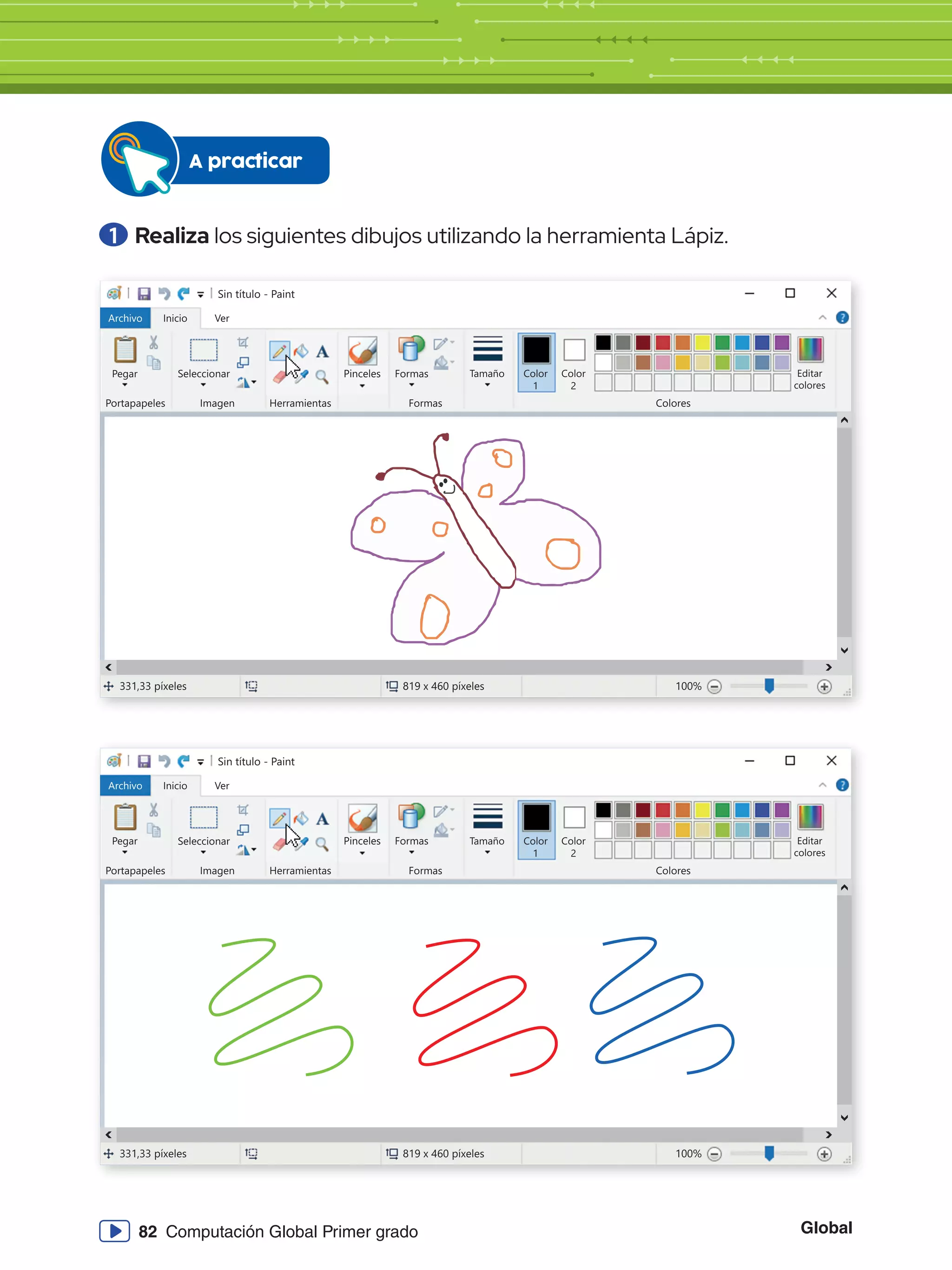 Global
82 Computación Global Primer grado
1 	Realiza los siguientes dibujos utilizando la herramienta Lápiz.
A practicar
Sin título - Paint
Archivo Inicio
Pegar Seleccionar
Portapapeles Imagen
331,33 píxeles 819 x 460 píxeles 100%
Herramientas
Formas
Formas Colores
Editar
colores
Tamaño Color
1
Color
2
Ver
Pinceles
Sin título - Paint
Archivo Inicio
Pegar Seleccionar
Portapapeles Imagen
331,33 píxeles 819 x 460 píxeles 100%
Herramientas
Formas
Formas Colores
Editar
colores
Tamaño Color
1
Color
2
Ver
Pinceles
 