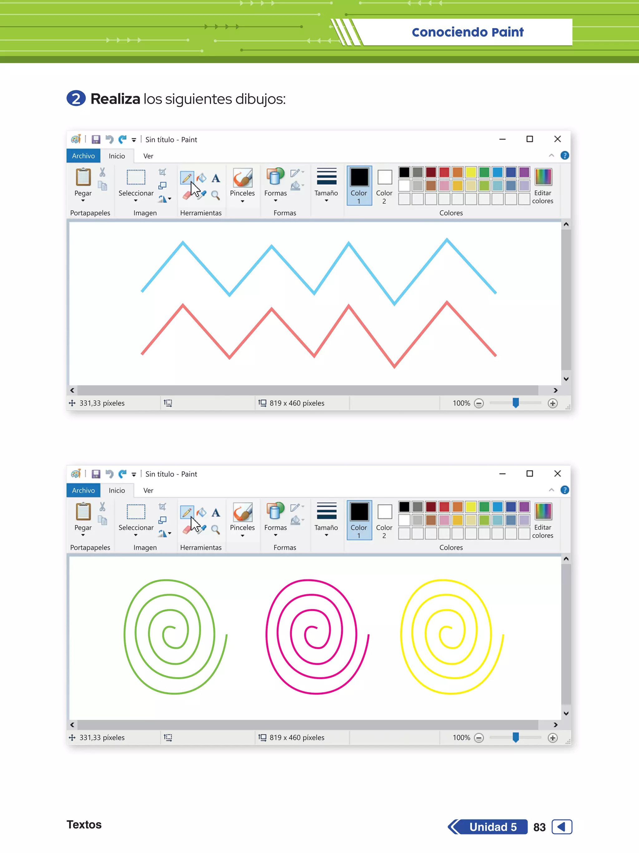 Conociendo Paint
Textos 83
Unidad 5
2 	Realiza los siguientes dibujos:
Sin título - Paint
Archivo Inicio
Pegar Seleccionar
Portapapeles Imagen
331,33 píxeles 819 x 460 píxeles 100%
Herramientas
Formas
Formas Colores
Editar
colores
Tamaño Color
1
Color
2
Ver
Pinceles
Sin título - Paint
Archivo Inicio
Pegar Seleccionar
Portapapeles Imagen
331,33 píxeles 819 x 460 píxeles 100%
Herramientas
Formas
Formas Colores
Editar
colores
Tamaño Color
1
Color
2
Ver
Pinceles
 