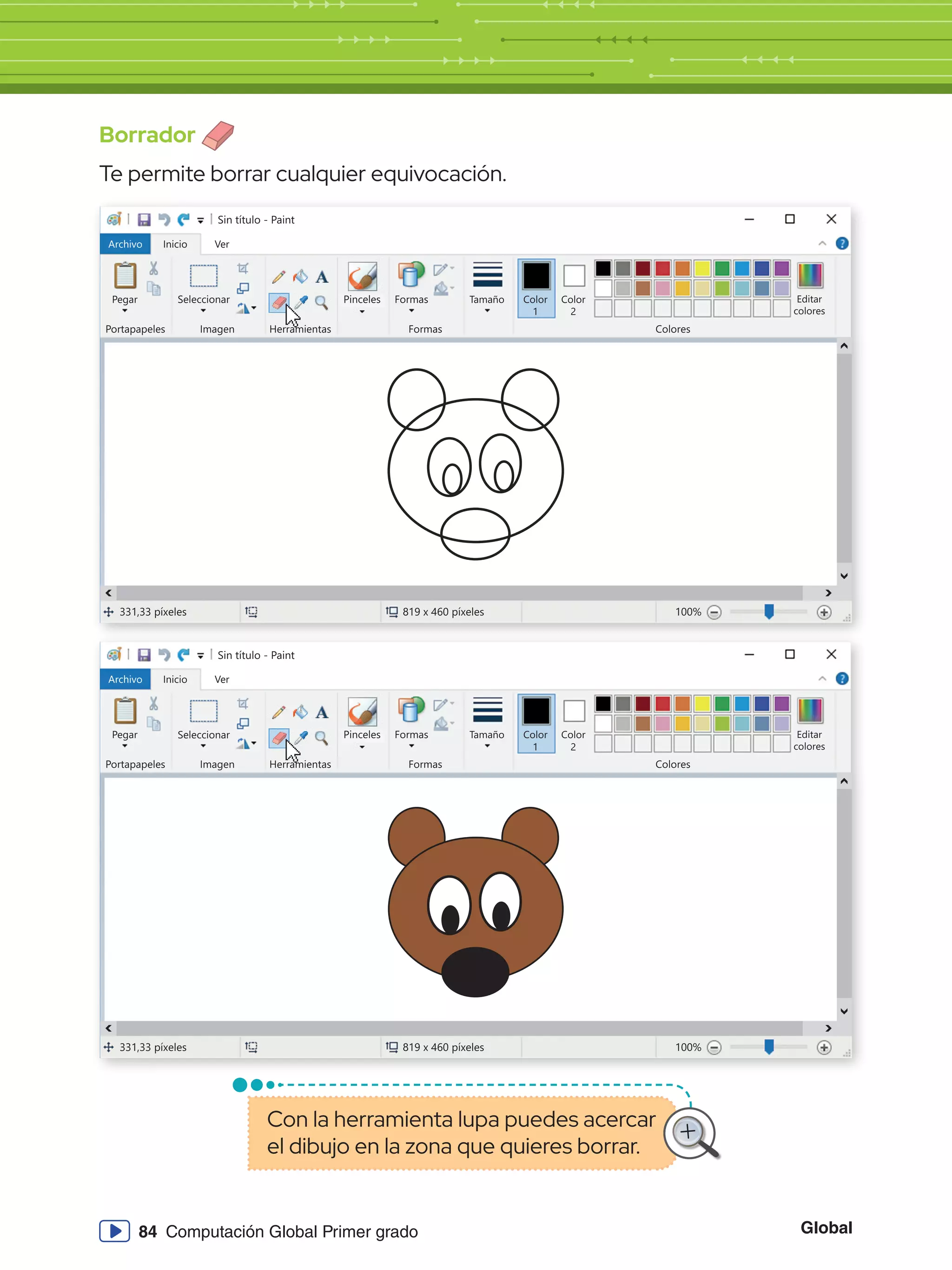 Global
84 Computación Global Primer grado
Borrador
Te permite borrar cualquier equivocación.
Sin título - Paint
Archivo Inicio
Pegar Seleccionar
Portapapeles Imagen
331,33 píxeles 819 x 460 píxeles 100%
Herramientas
Formas
Formas Colores
Editar
colores
Tamaño Color
1
Color
2
Ver
Pinceles
Sin título - Paint
Archivo Inicio
Pegar Seleccionar
Portapapeles Imagen
331,33 píxeles 819 x 460 píxeles 100%
Herramientas
Formas
Formas Colores
Editar
colores
Tamaño Color
1
Color
2
Ver
Pinceles
Con la herramienta lupa puedes acercar
el dibujo en la zona que quieres borrar.
 