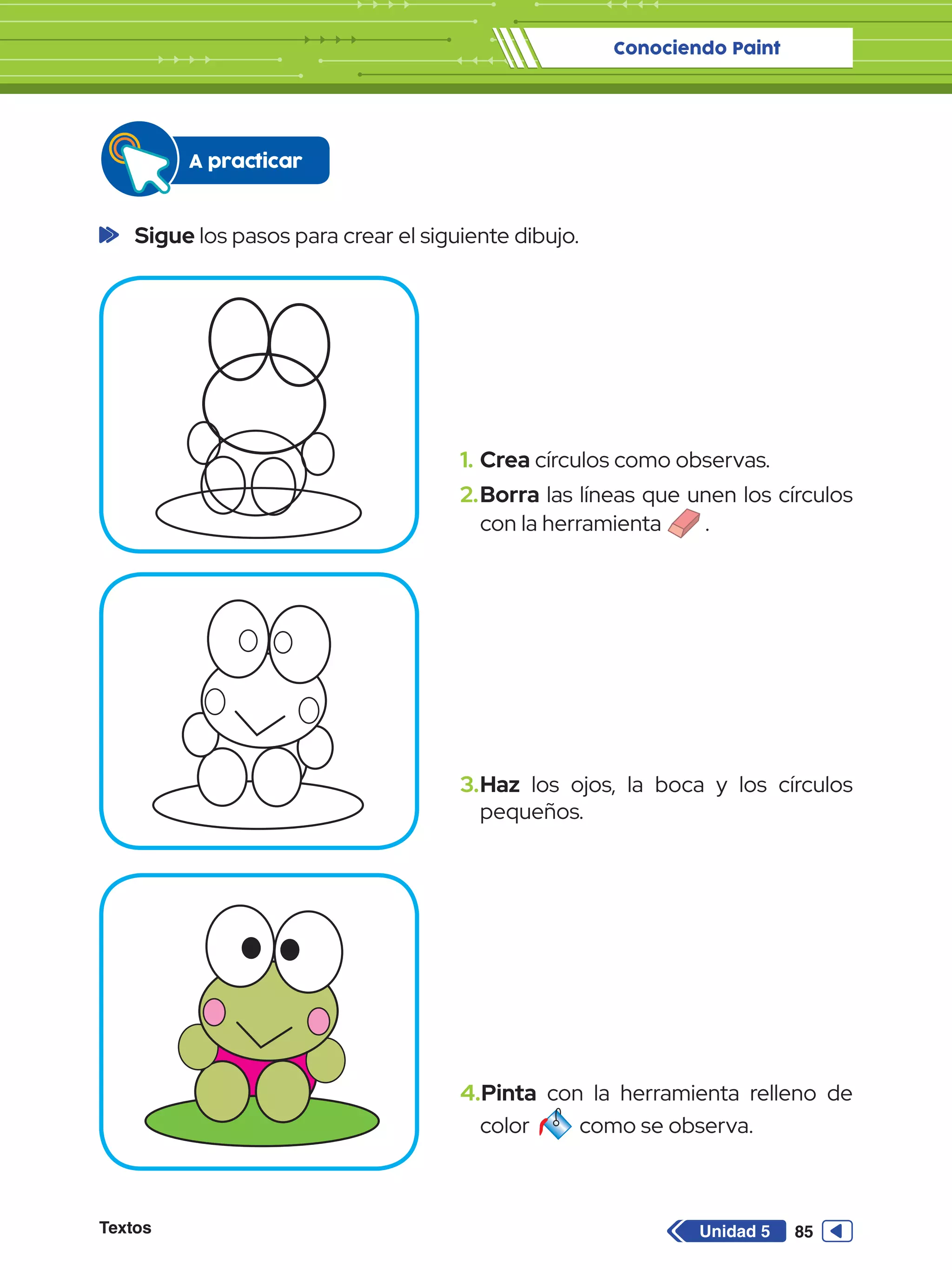 Conociendo Paint
Textos 85
Unidad 5
	Sigue los pasos para crear el siguiente dibujo.
A practicar
1.	Crea círculos como observas.
2.	Borra las líneas que unen los círculos
con la herramienta .
3.	Haz los ojos, la boca y los círculos
pequeños.
4.	Pinta con la herramienta relleno de
color como se observa.
 