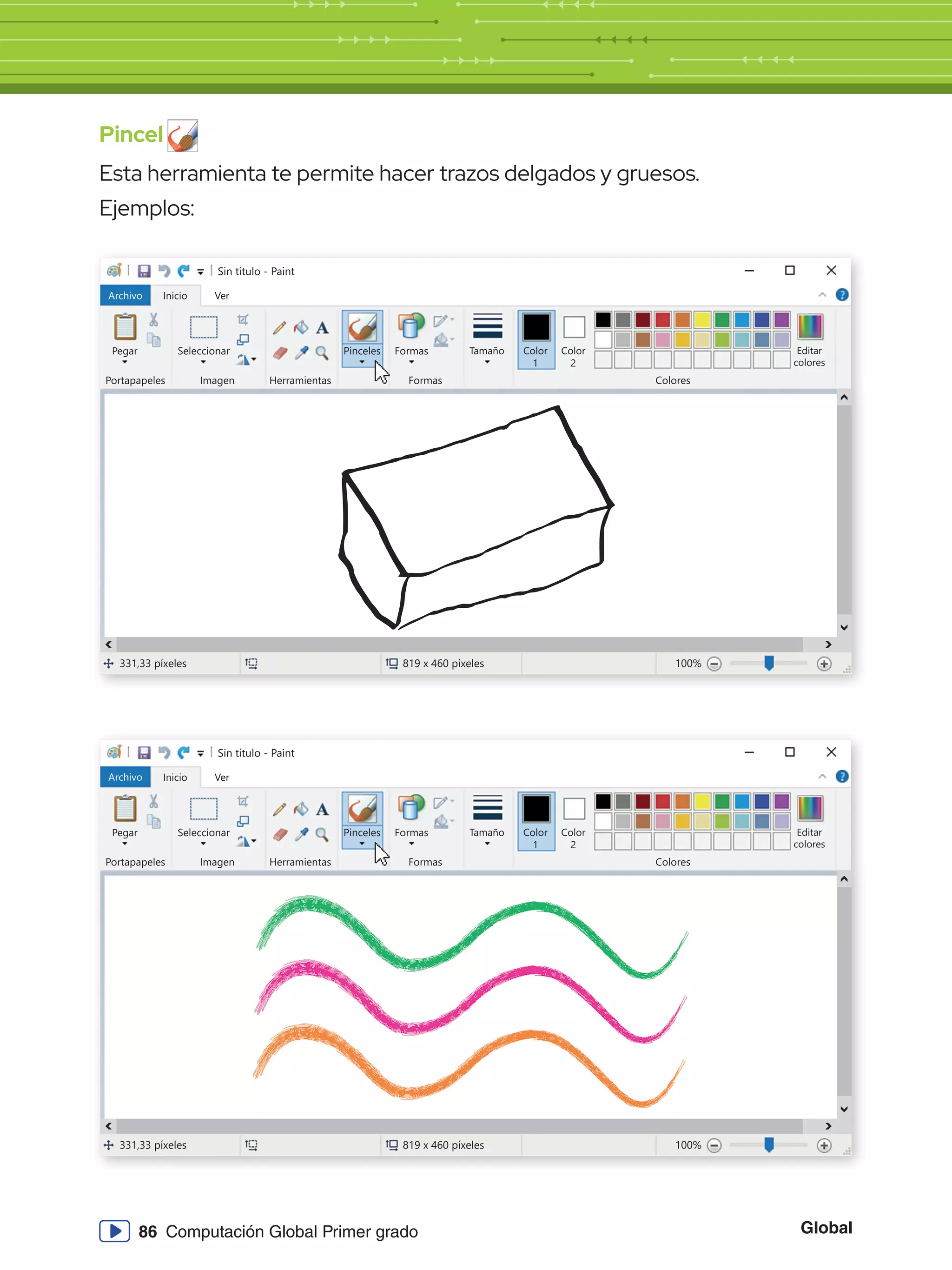 Global
86 Computación Global Primer grado
Pincel
Esta herramienta te permite hacer trazos delgados y gruesos.
Ejemplos:
Sin título - Paint
Archivo Inicio
Pegar Seleccionar
Portapapeles Imagen
331,33 píxeles 819 x 460 píxeles 100%
Herramientas
Formas
Formas Colores
Editar
colores
Tamaño Color
1
Color
2
Ver
Pinceles
Sin título - Paint
Archivo Inicio
Pegar Seleccionar
Portapapeles Imagen
331,33 píxeles 819 x 460 píxeles 100%
Herramientas
Formas
Formas Colores
Editar
colores
Tamaño Color
1
Color
2
Ver
Pinceles
 