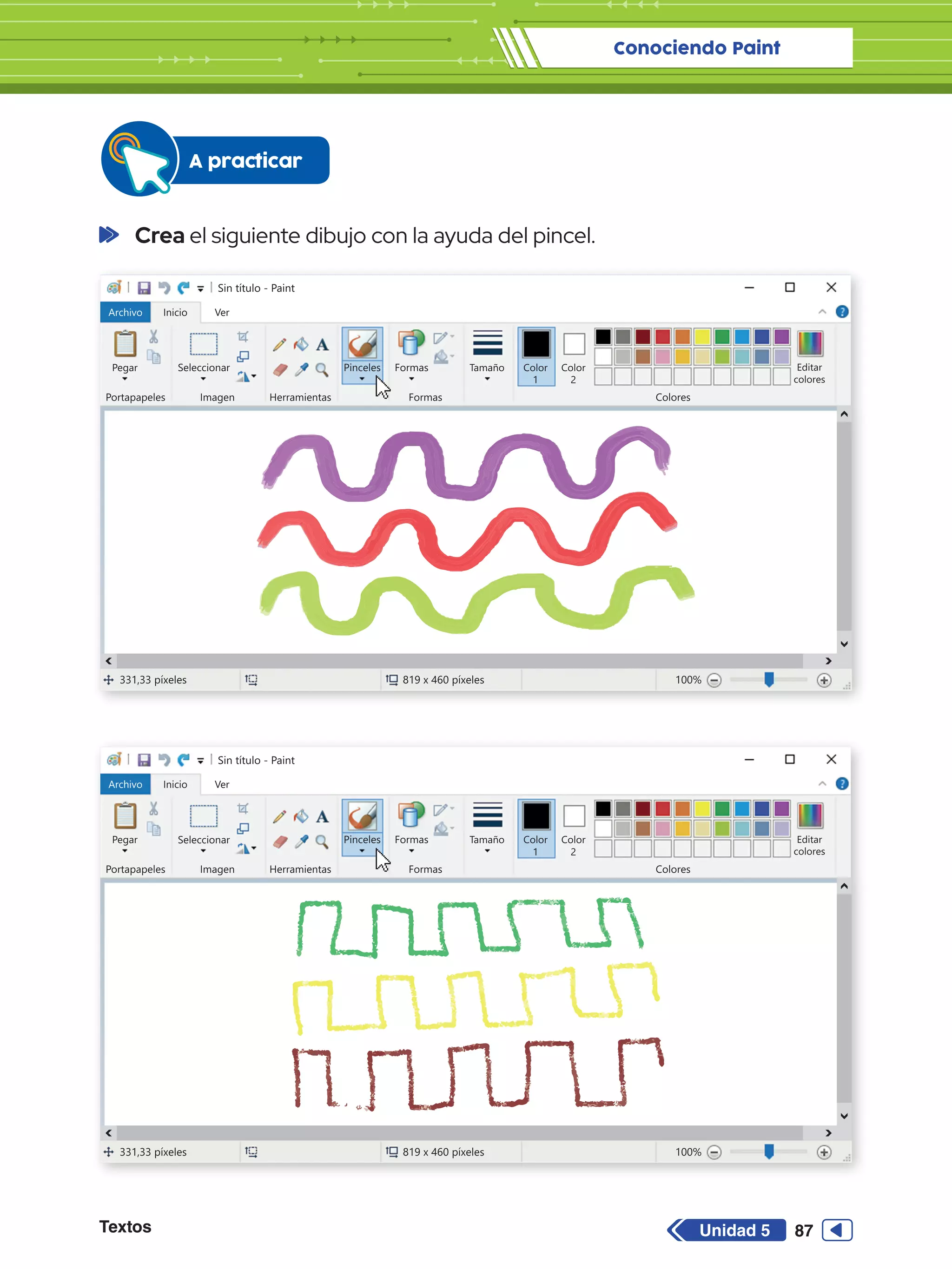 Conociendo Paint
Textos 87
Unidad 5
Sin título - Paint
Archivo Inicio
Pegar Seleccionar
Portapapeles Imagen
331,33 píxeles 819 x 460 píxeles 100%
Herramientas
Formas
Formas Colores
Editar
colores
Tamaño Color
1
Color
2
Ver
Pinceles
Sin título - Paint
Archivo Inicio
Pegar Seleccionar
Portapapeles Imagen
331,33 píxeles 819 x 460 píxeles 100%
Herramientas
Formas
Formas Colores
Editar
colores
Tamaño Color
1
Color
2
Ver
Pinceles
	Crea el siguiente dibujo con la ayuda del pincel.
A practicar
 