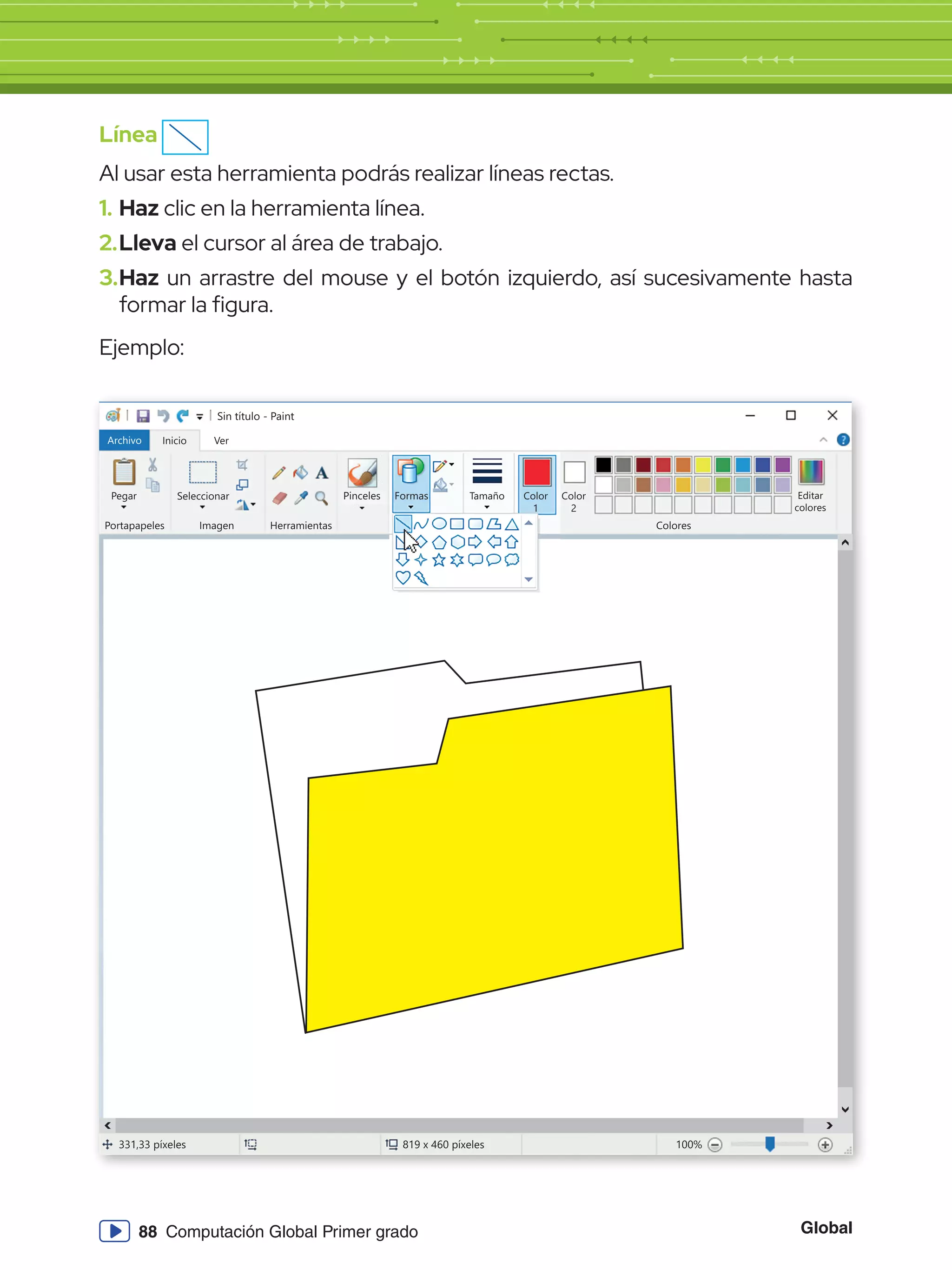 Global
88 Computación Global Primer grado
Línea
Al usar esta herramienta podrás realizar líneas rectas.
1.	Haz clic en la herramienta línea.
2.	Lleva el cursor al área de trabajo.
3.	Haz un arrastre del mouse y el botón izquierdo, así sucesivamente hasta
formar la figura.
Ejemplo:
Sin título - Paint
Archivo Inicio
Pegar Seleccionar
Portapapeles Imagen
331,33 píxeles 819 x 460 píxeles 100%
Herramientas Colores
Editar
colores
Color
2
Ver
Pinceles Formas Tamaño Color
1
 
