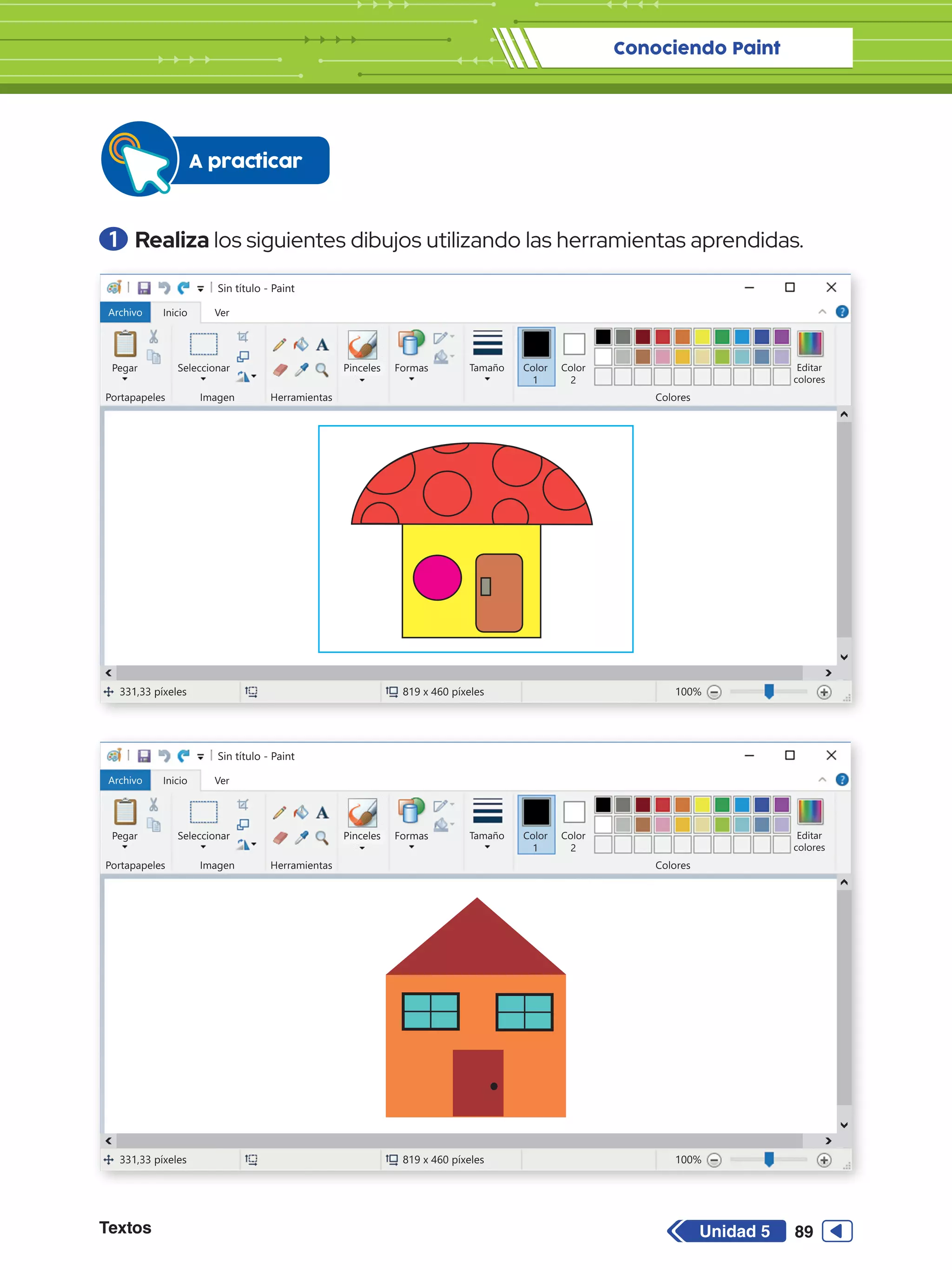 Conociendo Paint
Textos 89
Unidad 5
1 	Realiza los siguientes dibujos utilizando las herramientas aprendidas.
A practicar
Sin título - Paint
Archivo Inicio
Pegar Seleccionar
Portapapeles Imagen
331,33 píxeles 819 x 460 píxeles 100%
Herramientas Colores
Editar
colores
Color
2
Ver
Pinceles Formas Tamaño Color
1
Sin título - Paint
Archivo Inicio
Pegar Seleccionar
Portapapeles Imagen
331,33 píxeles 819 x 460 píxeles 100%
Herramientas Colores
Editar
colores
Color
2
Ver
Pinceles Formas Tamaño Color
1
 