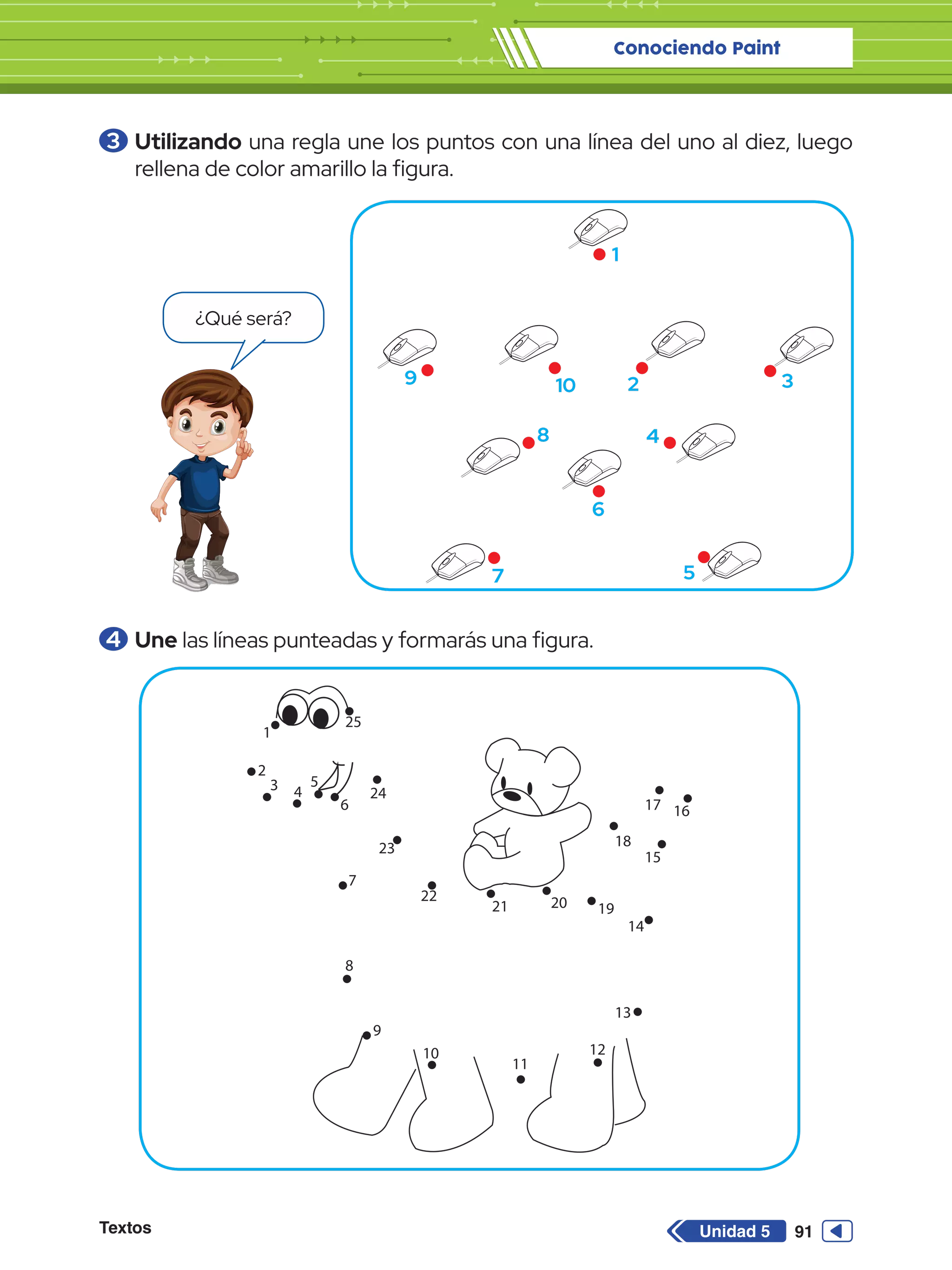 Conociendo Paint
Textos 91
Unidad 5
3 	Utilizando una regla une los puntos con una línea del uno al diez, luego
rellena de color amarillo la figura.
4 	Une las líneas punteadas y formarás una figura.
1
2 3
4
5
6
7
8
9 10
¿Qué será?
25
1
2
3 4
5
6
24
7
8
9
10
11
12
13
14
15
18
16
17
19
20
21
23
22
 