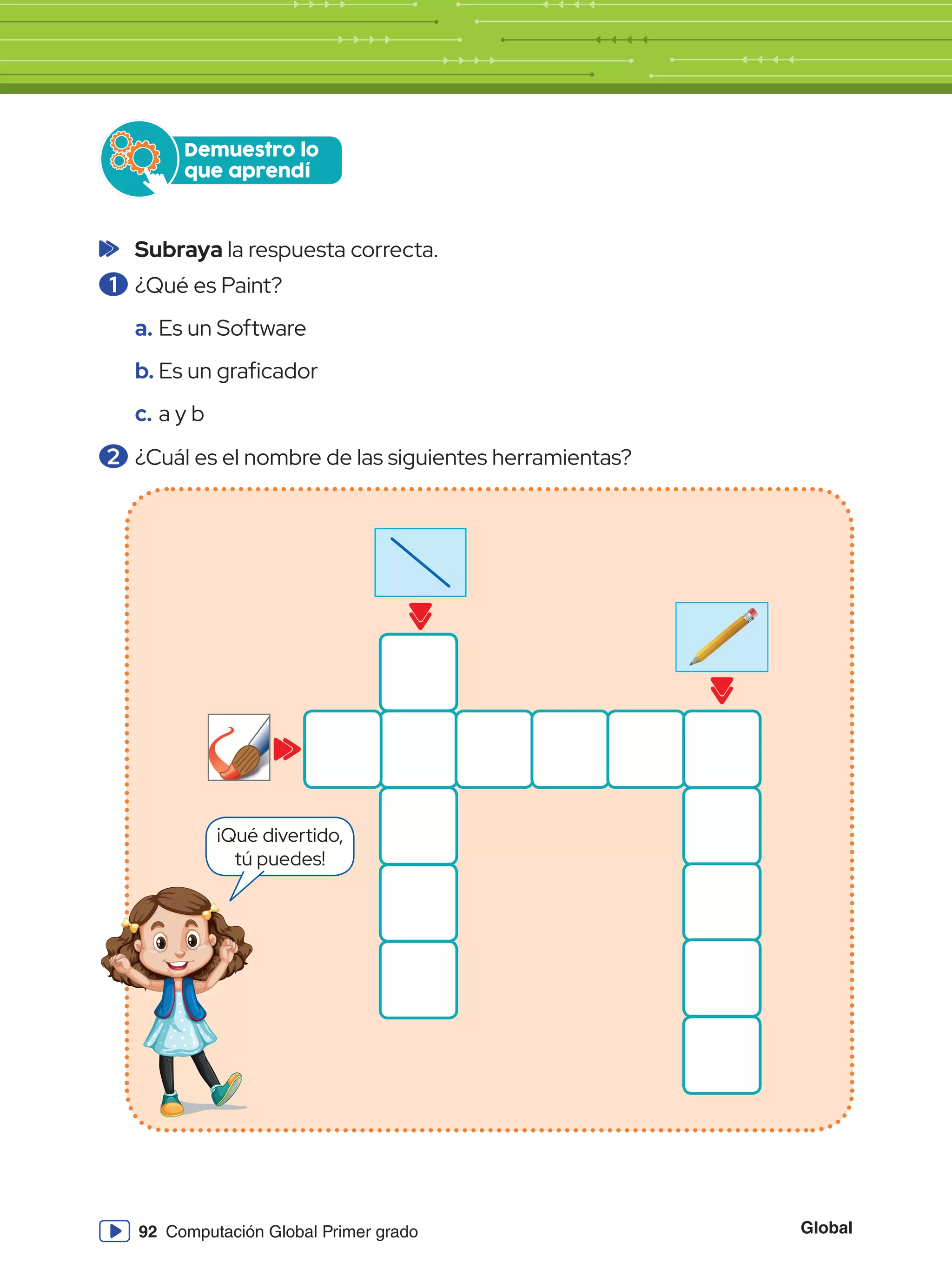 Global
92 Computación Global Primer grado
Demuestro lo
que aprendí
	Subraya la respuesta correcta.
1 	¿Qué es Paint?
a.	Es un Software
b.	Es un graficador
c.	a y b
2 	¿Cuál es el nombre de las siguientes herramientas?
¡Qué divertido,
tú puedes!
 