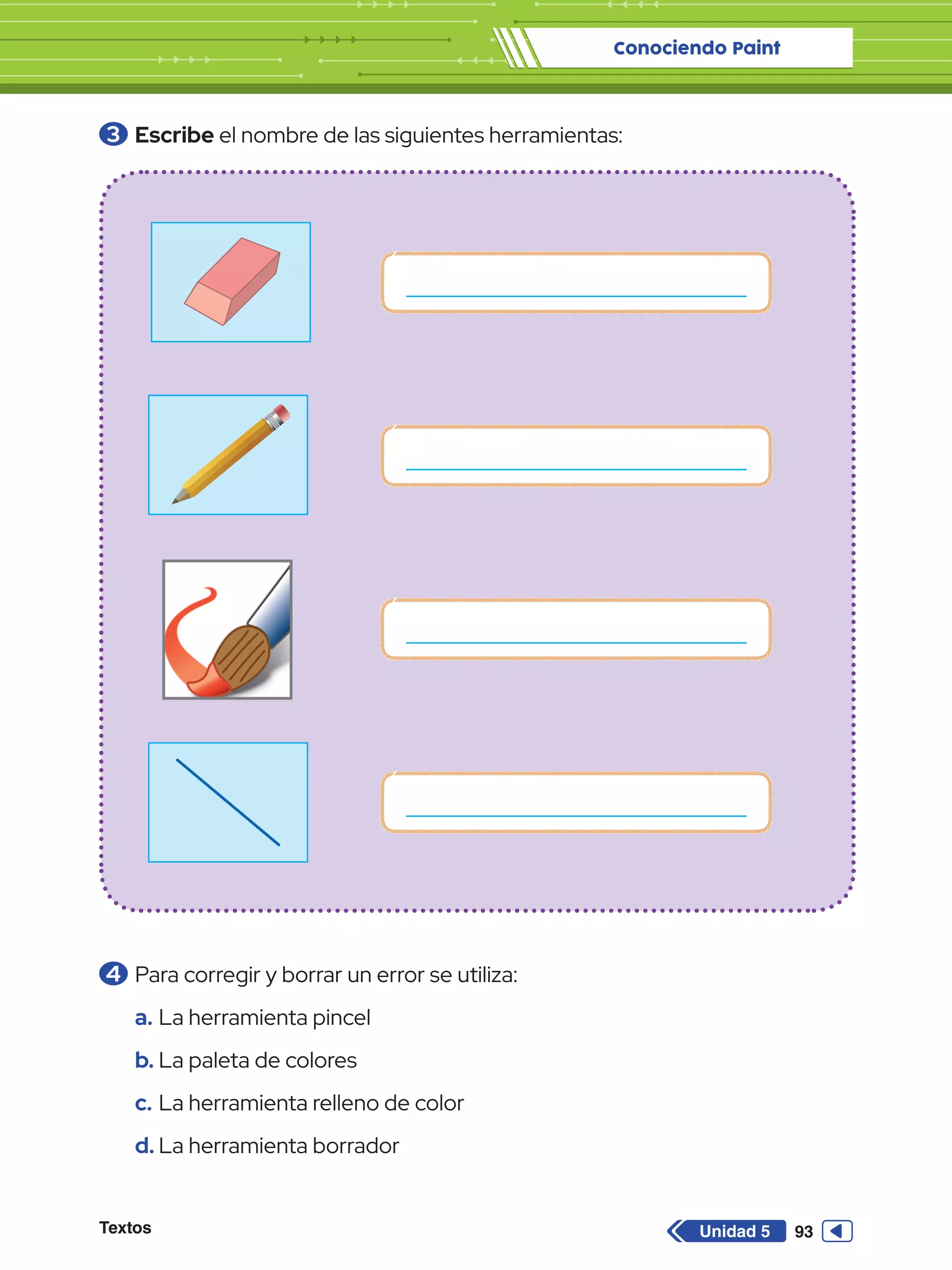 Conociendo Paint
Textos 93
Unidad 5
3 	Escribe el nombre de las siguientes herramientas:
4 	Para corregir y borrar un error se utiliza:
a.	La herramienta pincel
b.	La paleta de colores
c.	La herramienta relleno de color
d.	La herramienta borrador
 