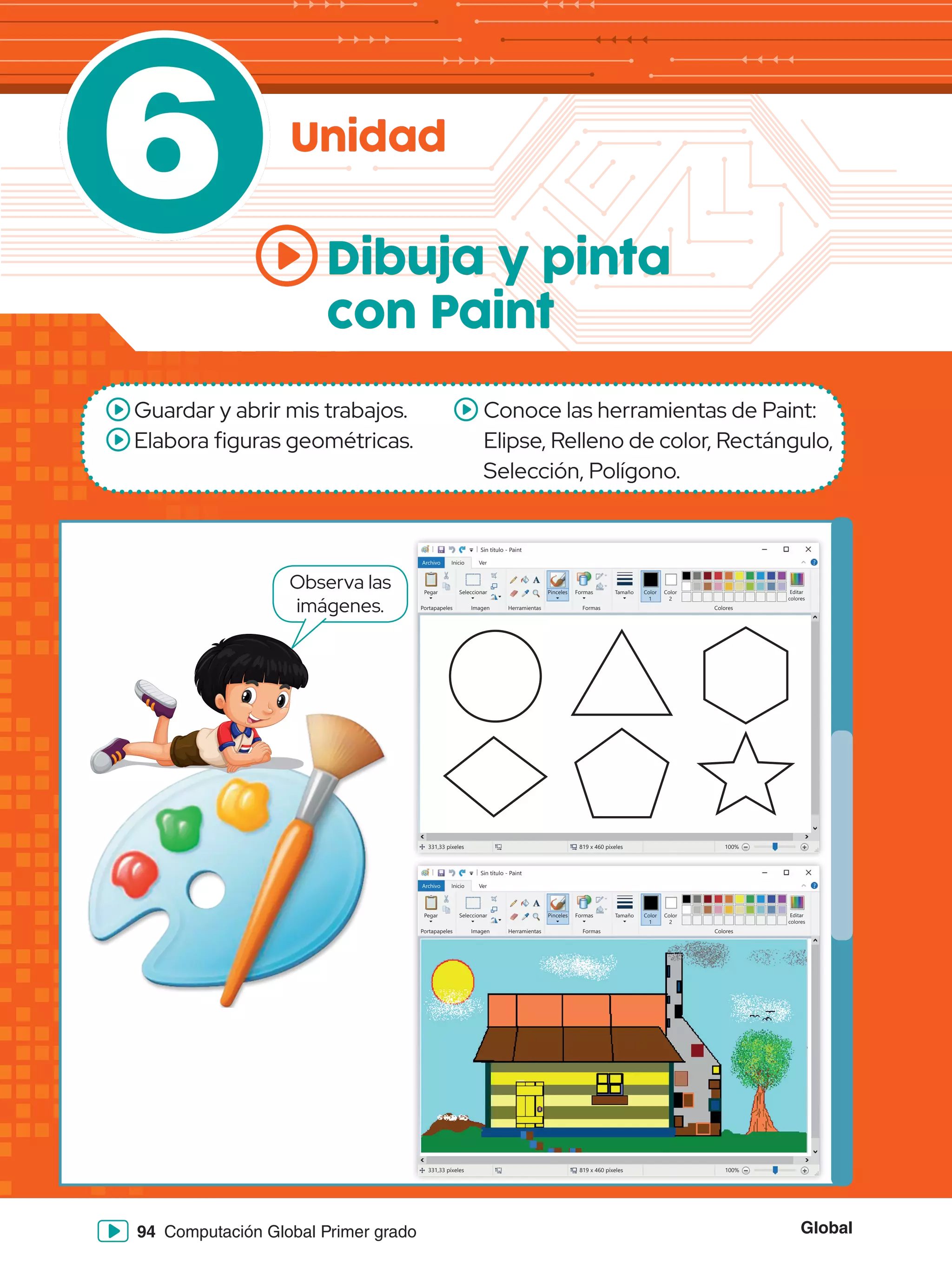 Global
94 Computación Global Primer grado
6 Unidad
Dibuja y pinta
con Paint
Guardar y abrir mis trabajos.
Elabora figuras geométricas.
Conoce las herramientas de Paint:
Elipse, Relleno de color, Rectángulo,
Selección, Polígono.
Observa las
imágenes.
Sin título - Paint
Archivo Inicio
Pegar Seleccionar
Portapapeles Imagen
331,33 píxeles 819 x 460 píxeles 100%
Herramientas
Pinceles Formas
Formas Colores
Editar
colores
Tamaño Color
1
Color
2
Ver
Sin título - Paint
Archivo Inicio
Pegar Seleccionar
Portapapeles Imagen
331,33 píxeles 819 x 460 píxeles 100%
Herramientas
Pinceles Formas
Formas Colores
Editar
colores
Tamaño Color
1
Color
2
Ver
 