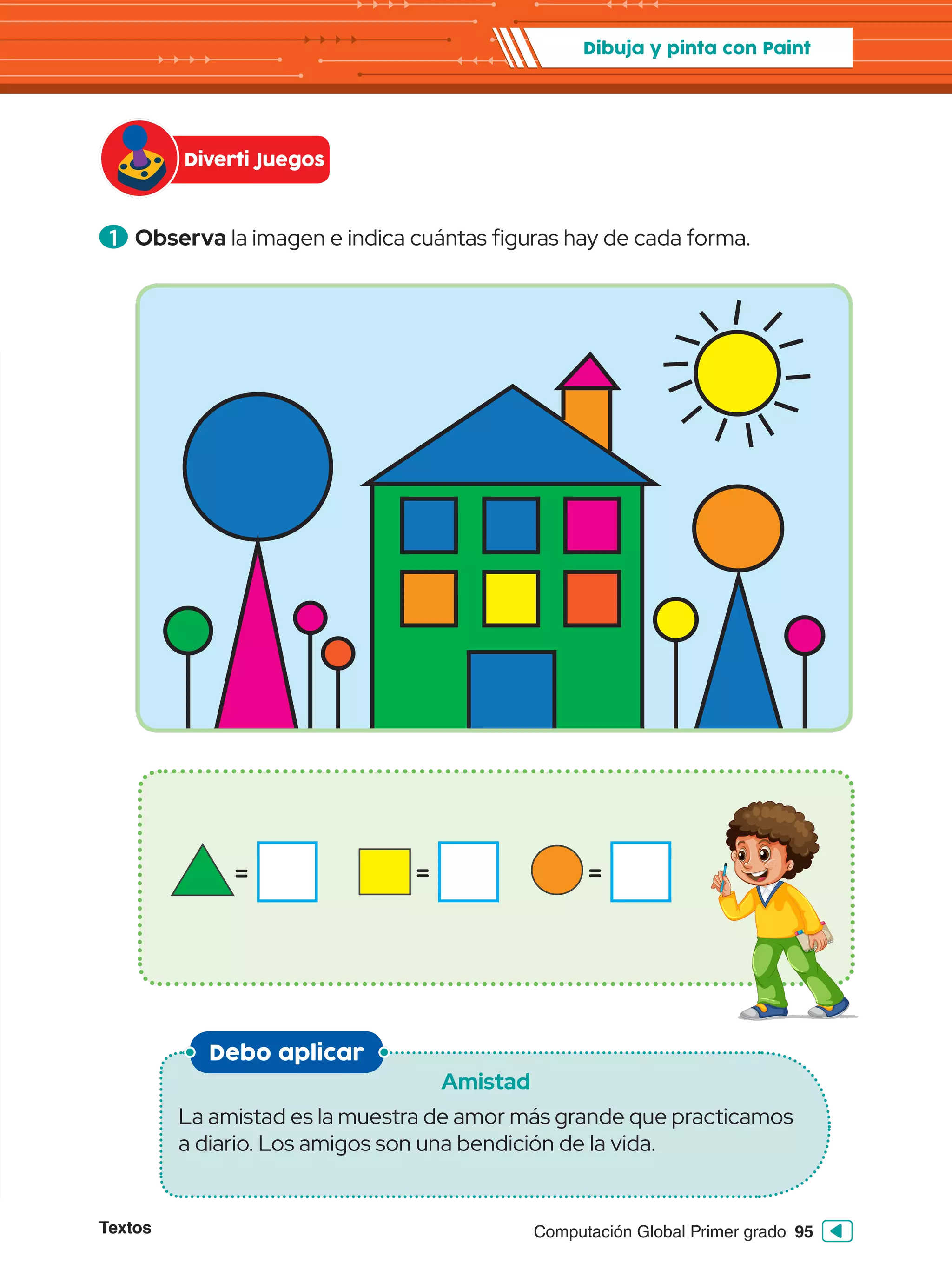 Textos 95
Computación Global Primer grado
1 	Observa la imagen e indica cuántas figuras hay de cada forma.
Debo aplicar
Amistad
La amistad es la muestra de amor más grande que practicamos
a diario. Los amigos son una bendición de la vida.
Diverti Juegos
Dibuja y pinta con Paint
= =
=
 