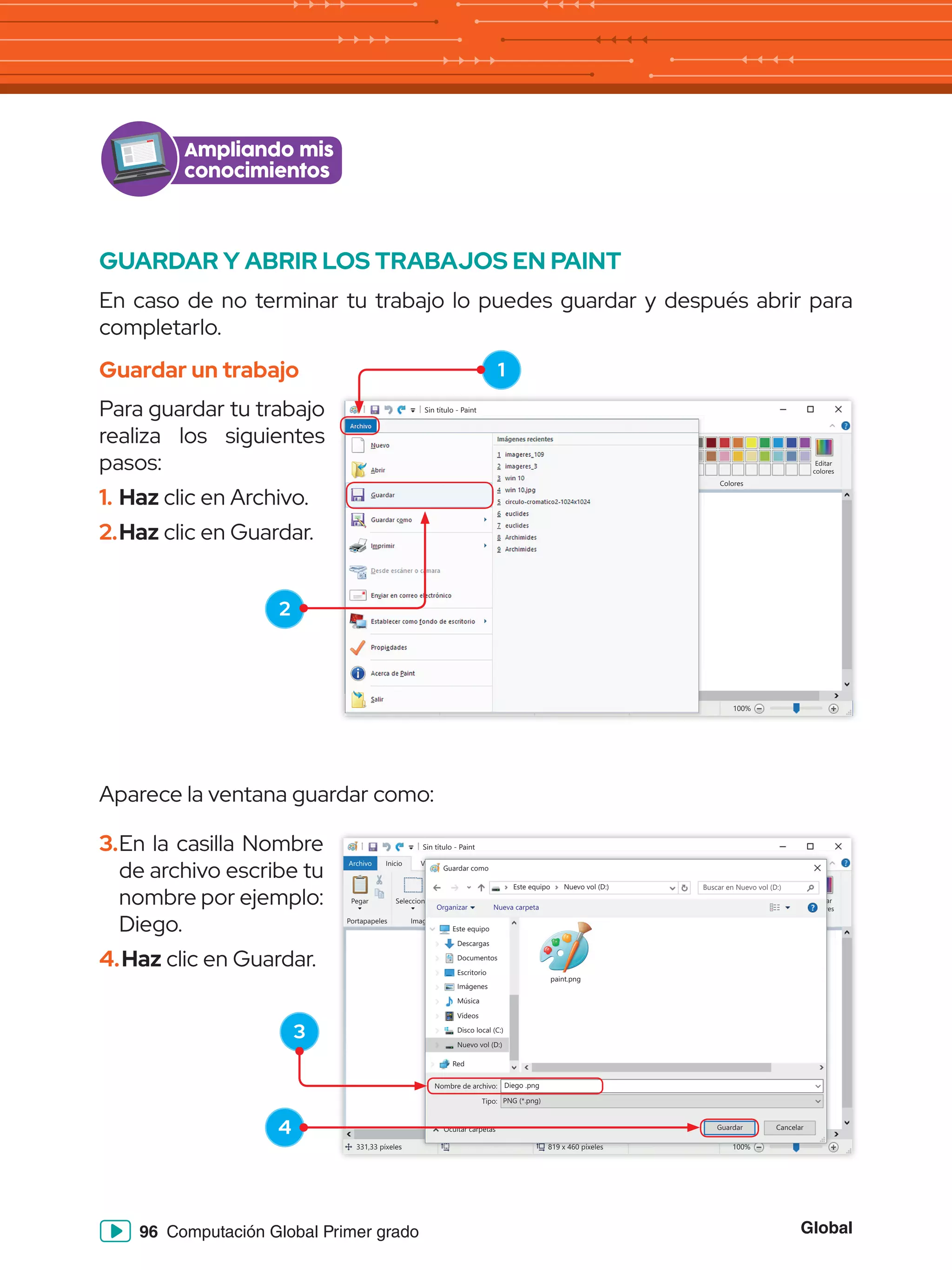 Global
96 Computación Global Primer grado
GUARDAR Y ABRIR LOS TRABAJOS EN PAINT
En caso de no terminar tu trabajo lo puedes guardar y después abrir para
completarlo.
Guardar un trabajo
Para guardar tu trabajo
realiza los siguientes
pasos:
1.	Haz clic en Archivo.
2.	Haz clic en Guardar.
Ampliando mis
conocimientos
Sin título - Paint
Archivo Inicio
Pegar Seleccionar
Portapapeles Imagen
331,33 píxeles 819 x 460 píxeles 100%
Herramientas
Formas
Formas Colores
Editar
colores
Tamaño Color
1
Color
2
Ver
Pinceles
Archivo Inicio
Pegar Seleccionar
Portapapeles Imagen
331,33 píxeles 819 x 460 píxeles
Herramientas
Formas
Formas
Tamaño Color
1
Color
2
Ver
Pinceles
Aparece la ventana guardar como:
3.	En la casilla Nombre
de archivo escribe tu
nombre por ejemplo:
Diego.
4.	Haz clic en Guardar.
1
2
3
4
Sin título - Paint
Archivo Inicio
Pegar Seleccionar
Portapapeles Imagen
331,33 píxeles 819 x 460 píxeles 100%
Herramientas
Formas
Formas Colores
Editar
colores
Tamaño Color
1
Color
2
Ver
Pinceles
819 x 460 píxeles 100%
on
mag
ar
res
Ve
Guardar como
Este equipo
Este equipo
Red
Nombre de archivo:
Ocultar carpetas
Tipo:
Diego .png
paint.png
PNG (*.png)
Guardar Cancelar
Descargas
Documentos
Escritorio
Imágenes
Música
Vídeos
Disco local (C:)
Nuevo vol (D:)
Organizar Nueva carpeta
Nuevo vol (D:) Buscar en Nuevo vol (D:)
 