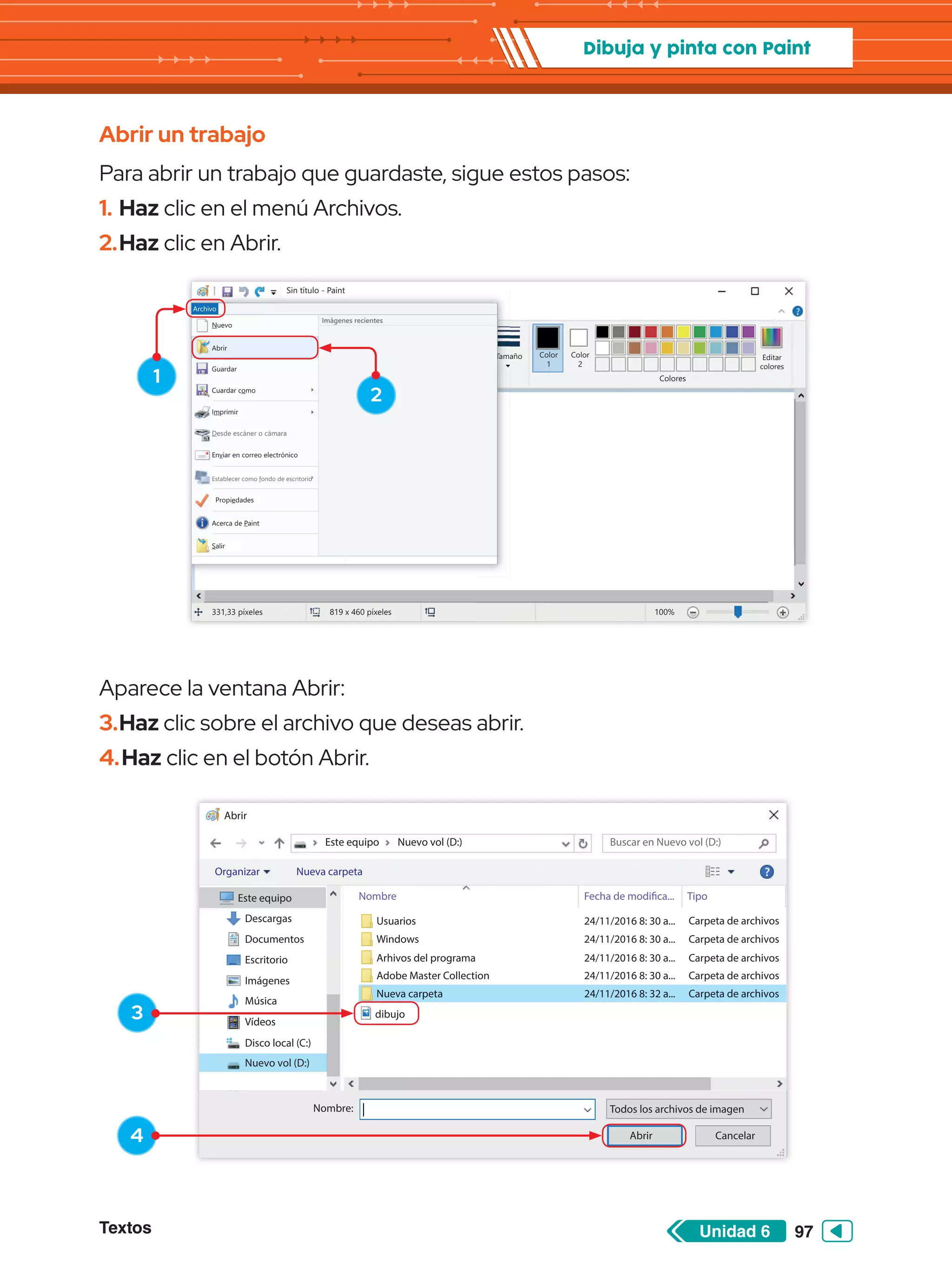 Textos 97
Unidad 6
Dibuja y pinta con Paint
Abrir
Este equipo
Este equipo
Descargas
Documentos
Escritorio
Imágenes
Música
Vídeos
Disco local (C:)
Nuevo vol (D:)
Organizar Nueva carpeta
Nombre Fecha de modifica... Tipo
Nuevo vol (D:)
Usuarios
Windows
Arhivos del programa
Adobe Master Collection
Nueva carpeta
24/11/2016 8: 30 a...
24/11/2016 8: 30 a...
24/11/2016 8: 30 a...
24/11/2016 8: 30 a...
24/11/2016 8: 32 a...
Carpeta de archivos
Carpeta de archivos
Carpeta de archivos
Carpeta de archivos
Carpeta de archivos
Buscar en Nuevo vol (D:)
Nueva carpeta 24/11/2016 8: 32 a... Carpeta de archivos
Abrir
Nombre: Todos los archivos de imagen
Cancelar
dibujo
Sin título - Paint
Archivo Inicio
Pegar Seleccionar
Portapapeles Imagen
331,33 píxeles 819 x 460 píxeles 100%
Herramientas
Pinceles Formas
Formas Colores
Editar
colores
Tamaño Color
1
Color
2
Ver
Sin título - Paint
Archivo Inicio
Pegar Seleccionar
P t l
Portapapeles Imagen
magen H i t
Herramientas
Pinceles Formas
F
Formas
Tama
Ver
Nuevo
Abrir
Guardar
Cuardar como
Imprimir
Enviar en correo electrónico
Propiedades
Acerca de Paint
Salir
Desde escáner o cámara
Establecer como fondo de escritorio
Archivo
Imágenes recientes
1
3
4
2
Abrir un trabajo
Para abrir un trabajo que guardaste, sigue estos pasos:
1.	Haz clic en el menú Archivos.
2.	Haz clic en Abrir.
Aparece la ventana Abrir:
3.	Haz clic sobre el archivo que deseas abrir.
4.	Haz clic en el botón Abrir.
 