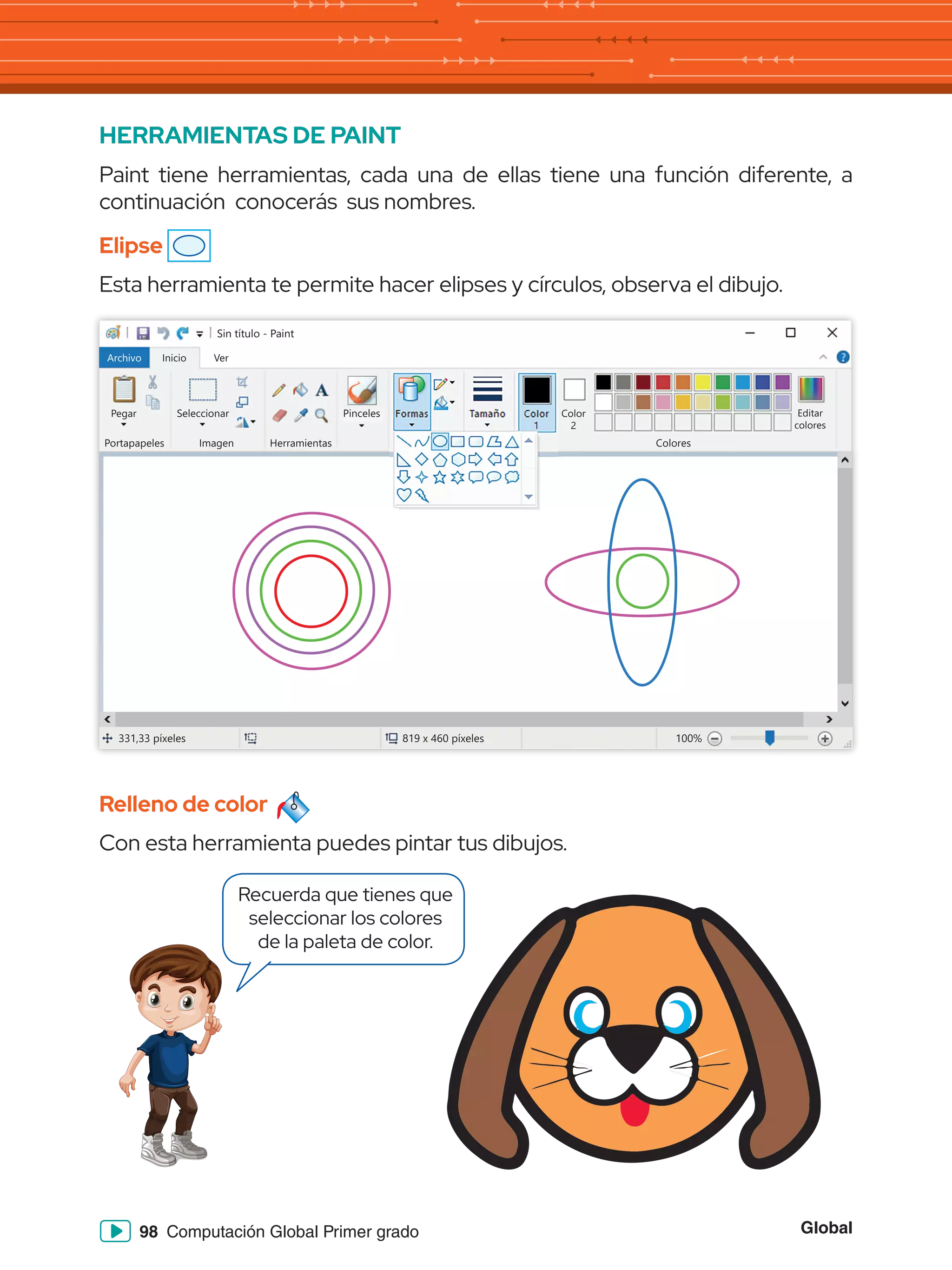 Global
98 Computación Global Primer grado
HERRAMIENTAS DE PAINT
Paint tiene herramientas, cada una de ellas tiene una función diferente, a
continuación conocerás sus nombres.
Elipse
Esta herramienta te permite hacer elipses y círculos, observa el dibujo.
Relleno de color
Con esta herramienta puedes pintar tus dibujos.
Sin título - Paint
Archivo Inicio
Pegar Seleccionar
Portapapeles Imagen
331,33 píxeles 819 x 460 píxeles 100%
Herramientas Colores
Editar
colores
Color
2
Ver
Pinceles Formas Tamaño Color
1
Recuerda que tienes que
seleccionar los colores
de la paleta de color.
 