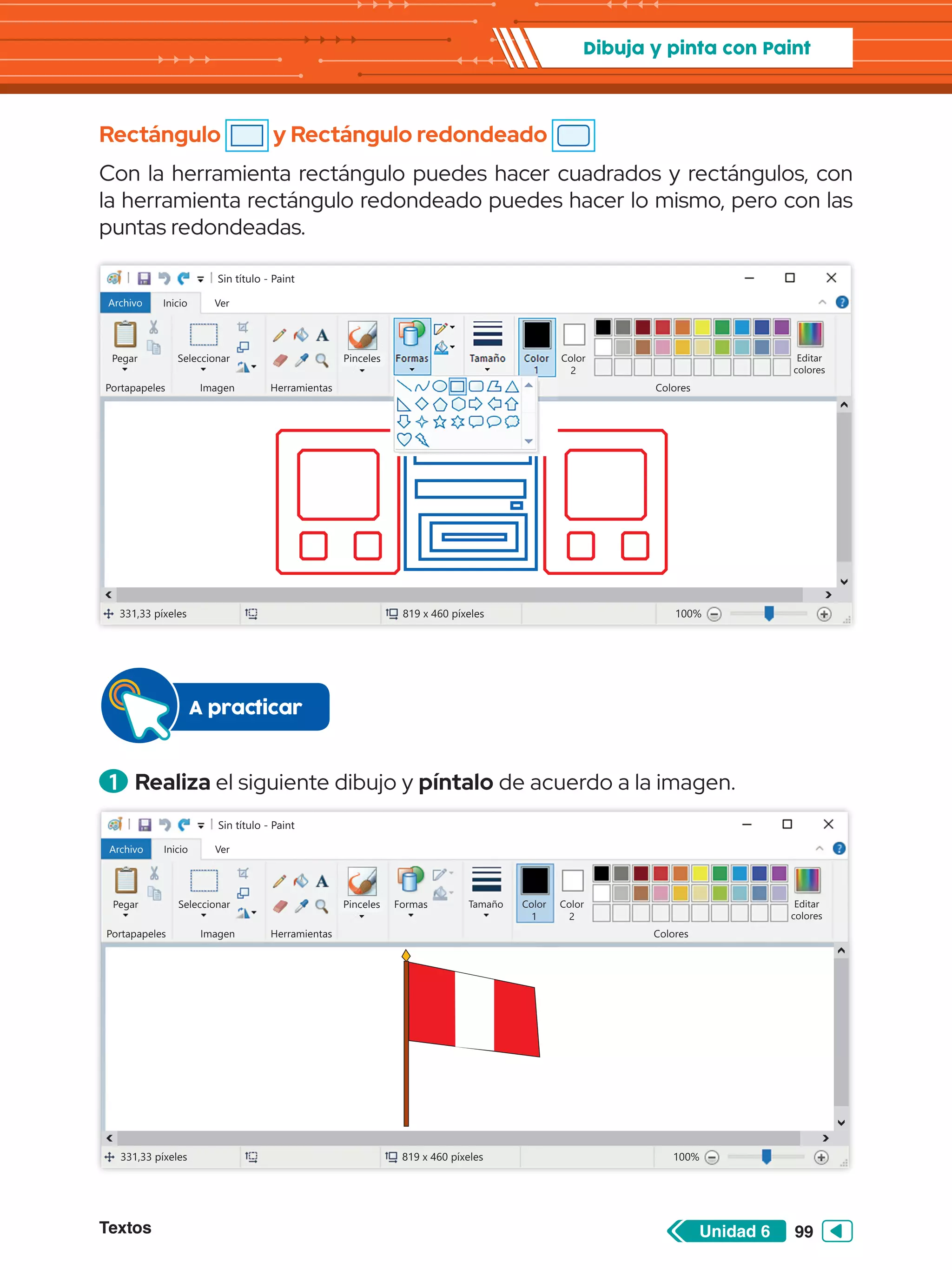 Textos 99
Unidad 6
Dibuja y pinta con Paint
Rectángulo y Rectángulo redondeado
Con la herramienta rectángulo puedes hacer cuadrados y rectángulos, con
la herramienta rectángulo redondeado puedes hacer lo mismo, pero con las
puntas redondeadas.
Sin título - Paint
Archivo Inicio
Pegar Seleccionar
Portapapeles Imagen Herramientas Colores
Editar
colores
Color
2
Ver
331,33 píxeles 819 x 460 píxeles 100%
Pinceles Formas Tamaño Color
1
1 	Realiza el siguiente dibujo y píntalo de acuerdo a la imagen.
A practicar
Sin título - Paint
Archivo Inicio
Pegar Seleccionar
Portapapeles Imagen Herramientas Colores
Editar
colores
Color
2
Ver
Pinceles Formas Tamaño Color
1
331,33 píxeles 100%
819 x 460 píxeles
 