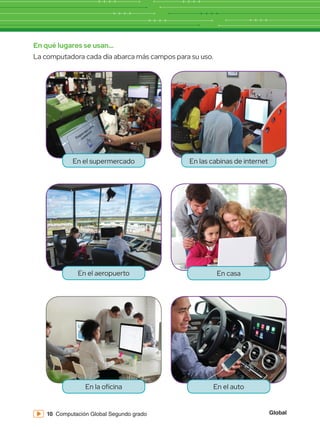 Global
10 Computación Global Segundo grado
En qué lugares se usan...
La computadora cada día abarca más campos para su uso.
En el supermercado En las cabinas de internet
En el aeropuerto En casa
En el auto
En la oficina
 