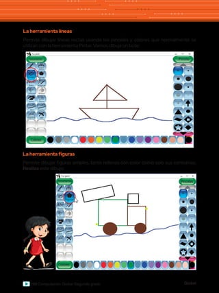 Global
100 Computación Global Segundo grado
La herramienta líneas
Permite dibujar líneas rectas usando los pinceles y colores que normalmente se
utilizan con la herramienta Pintar. Vamos dibuja un bote:
Abc
Herramientas
Tux paint
Colores
Texto Mágicas
Deshacer
Goma Nuevo
Abrir Guardar
Imprimir Salir
Rehacer
Figuras
Sellos
Pinceles
Pintar
Abc
Lineas
Abc
Herramientas
Tux paint
Colores
Lineas
Texto Mágicas
Deshacer
Goma Nuevo
Abrir Guardar
Imprimir Salir
Rehacer
Sellos
Pinceles
Pintar
Abc
La herramienta figuras
Permite dibujar figuras simples, tanto rellenas con color como solo sus contornos.
Realiza este dibujo:
Figuras
 