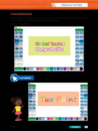 Textos 101
Unidad 6
Dibuja con Tux Paint
La herramienta texto
Para escoger un tipo de letra y un color, haz clic en la pantalla y aparecerá allí un
cursor. Ingresa el texto, este se mostrará en pantalla.
Escribe lo siguiente:
Abc
Aa
Aa
A
A
Aa
AA
Aa
Aa
Aa
Aa
Aa
Aa
Aa
Aa
Aa
Aa
Herramientas
Tux paint
Colores
Pintar
Lineas
Mágicas
Deshacer
Goma Nuevo
Abrir Guardar
Imprimir Salir
Rehacer
Figuras
Sellos
Letras
s
Computación
Abc
Aa
Aa
A
A
Aa
AA
Aa
Aa
Aa
Aa
Aa
Aa
Aa
Aa
Aa
Aa
Texto
Abc
Aa
Aa
A
A
Aa
AA
Aa
Aa
Aa
Aa
Aa
Aa
Aa
Aa
Aa
Aa
Herramientas
Tux paint
Colores
Pintar
Lineas
Mágicas
Deshacer
Goma Nuevo
Abrir Guardar
Imprimir Salir
Rehacer
Figuras
Sellos
Letras
Abc
Aa
Aa
A
A
Aa
AA
Aa
Aa
Aa
Aa
Aa
Aa
Aa
Aa
Aa
Aa
Texto
A practicar
Tux Paint
 