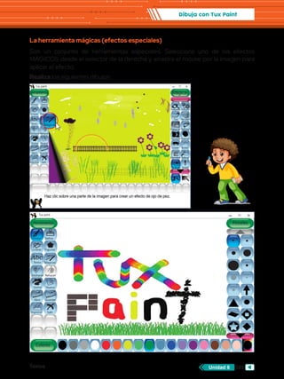 Textos 103
Unidad 6
Dibuja con Tux Paint
La herramienta mágicas (efectos especiales)
Son un conjunto de herramientas especiales. Selecciona uno de los efectos
MÁGICOS desde el selector de la derecha y arrastra el mouse por la imagen para
aplicar el efecto.
Realiza los siguientes dibujos:
Abc
Herramientas
Tux paint
Colores
Pintar
Lineas
Texto Mágicas
Deshacer
Goma Nuevo
Abrir Guardar
Imprimir Salir
Rehacer
Figuras
Sellos
Pinceles
Abc
Herramientas
Tux paint
Lineas
Texto Mágicas
Deshacer
Goma Nuevo
Abrir Guardar
Imprimir Salir
Rehacer
Sellos
Mágicas
Pintar
Figuras
Caligrafía Dibujito
ColoryBlanco
Papelpicado
Desplazarcolor
Tiza
Oscurecer
Gotear
Rellenar
Invertir
Ojodepez
Bajorrelieve
Bordes
Distorsión
Abc
Mágicas
 