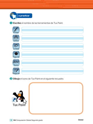 Global
106 Computación Global Segundo grado
Tux Paint
A practicar
1 	Escribe el nombre de las herramientas de Tux Paint.
2 	Dibuja el ícono de Tux Paint en el siguiente recuadro.
Abc
Pintar
Abc
Sellos
Abc
Líneas
Abc
Figuras
Abc
Texto
Abc
Mágicas
 