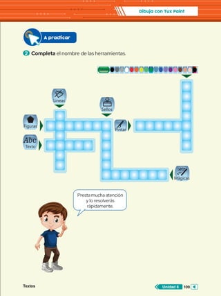 Textos 109
Unidad 6
Dibuja con Tux Paint
Abc
Abc
Abc
Abc
Abc
Abc
Abc
Abc
2 	Completa el nombre de las herramientas.
A practicar
Presta mucha atención
y lo resolverás
rápidamente.
Textos 109
Unidad 6
Pintar
Lineas
Texto
Mágicas
Figuras
Sellos
Colores
 