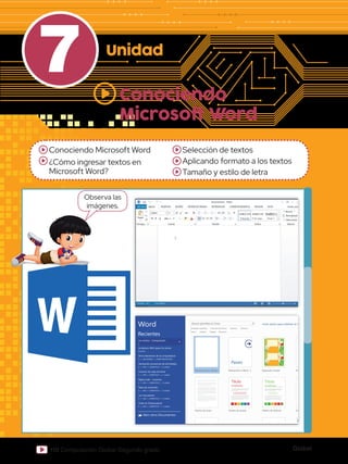 Global
110 Computación Global Segundo grado
7 Unidad
Conociendo Microsoft Word
¿Cómo ingresar textos en
Microsoft Word?
Selección de textos
Aplicando formato a los textos
Tamaño y estilo de letra
Conociendo
Microsoft Word
Word
Recientes
Abrir otros Documentos
Invitations With space for photo
Escritorio
Jon muñoz - Computación
E:
Otros elementos de la computadora
E:  JON MUÑOZ  COMPUTACIÓN SEXT...
Generando secuencias de actividades
E:  JON  COMPUTO 6°  8 unidad
Creación de sopa de letras
E:  JON  COMPUTO 6°  7 unidad
Página web - muestras
E:  JON  COMPUTO 6°  5 unidad
Tabla de contenido
E:  JON  COMPUTO 6°  6 unidad
Los marcadores
E:  JON  COMPUTO 6°  4 unidad
Vistas en Dreamweaver
E:  JON  COMPUTO 6°  3 unidad
Jon muñoz - Computación
E:
Buscar plantillas en línea
Búsquedas sugeridas:
Evento Targetas Educación
Industria
Conjuntos de diseños Empresa Personal
Inicie sesión para obtener el máximo rendimiento de Office
Obtener más información
Documento en blanco
Paseo
Aa
Título
Encabezado
Título
Encabezado
Título
1 ENCABEZADO
Bienvenido a Word Espaciado simple Entrada de blog
Diseño de iones Diseño de informe Entrada de blog
Diseño de faceta
DE PÁGINA REFERENCIAS CORRESPONDENCIA REVISAR VISTA Iniciar sesión
Pegar
Portapa.. Fuente
Documento2 - Word
Párrafo Estilos Edición
Seleccionar
Reemplazar
Buscar
Calibri
abc x2
x2
11 A
Aa
A
A
A
N A
ab
1
2
3
1
a
i
K S
AaBbCcDd
¶ Normal
AaBbCcDd
¶ Sin espa...
AaBbCc
Título 1
A
Z
ab
ac
Observa las
imágenes.
 
