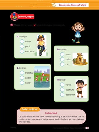 Textos 111
Computación Global Segundo grado
1 	Marca con un aspa ( ) el sinónimo que corresponde.
Diverti Juegos
Conociendo Microsoft Word
Debo aplicar
Solidaridad
La solidaridad es un valor fundamental que se caracteriza por la
colaboración mutua que existe entre los individuos, ya que vivimos
en sociedad.
c.	desfilar
		 	 marchar
		 	andar
		 	saltar
d.	recitar
		 	 verso
		 	 escritura
		 	 declamar
a.	manejar
		 	 correr
		 	pedir
		 	conducir
b.	costoso
		 	 malo
		 	bello
		 	 caro
 