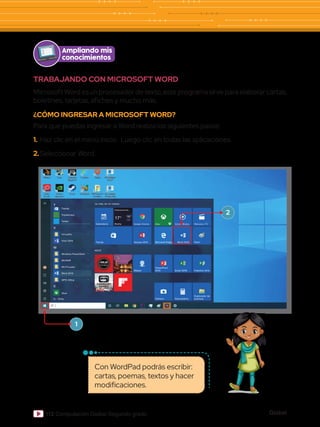 Global
112 Computación Global Segundo grado
Ampliando mis
conocimientos
Con WordPad podrás escribir:
cartas, poemas, textos y hacer
modificaciones.
TRABAJANDO CON MICROSOFT WORD
Microsoft Word es un procesador de texto, este programa sirve para elaborar cartas,
boletines, tarjetas, afiches y mucho más.
¿CÓMO INGRESAR A MICROSOFT WORD?
Para que puedas ingresar a Word realiza los siguientes pasos:
1.	Haz clic en el menú inicio. Luego clic en todas las aplicaciones.
2.	Seleccionar Word.
Tienda
Calendario Breña
Prácticamente...
17° 19°
16°
6°
Google Chrome
Tienda Access 2016
Mapas
Xbox
Microsoft Edge
Cámara
PowerPoint
2016
Groove Música
Word 2016
Calculadora
Excel 2016
Películas y TV
Paint
Explorador de
archivos
Publisher 2016
ASUS
La vida, en un vistazo
T
V
W
X
TripAdivisor
Twitter
VirtualDJ
Visio 2016
Windows PowerShell
WinRAR
Word 2016
WinThruster
WPS Office
Xbox
Atrás
1
2
 