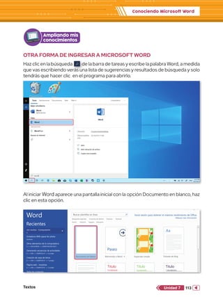 Conociendo Microsoft Word
Textos 113
Unidad 7
Ampliando mis
conocimientos
Al iniciar Word aparece una pantalla inicial con la opción Documento en blanco, haz
clic en esta opción.
Papelera de
reciclaje
Word 2013
PowerPoint 2013
Archivos
Paint
Excel 2013
Word
Aplicación
WordPad
Word
Buscar en Internet
Todo Aplicaciones Documentos Web Más
word
Word
OTRA FORMA DE INGRESAR A MICROSOFT WORD
Haz clic en la búsqueda de la barra de tareas y escribe la palabra Word, a medida
que vas escribiendo verás una lista de sugerencias y resultados de búsqueda y solo
tendrás que hacer clic en el programa para abrirlo.
Word
Recientes
Invitations With space for photo
Escritorio
Jon muñoz - Computación
E:
Otros elementos de la computadora
E:  JON MUÑOZ  COMPUTACIÓN SEXT...
Generando secuencias de actividades
E:  JON  COMPUTO 6°  8 unidad
Creación de sopa de letras
E:  JON  COMPUTO 6°  7 unidad
Página web - muestras
E:  JON  COMPUTO 6°  5 unidad
Tabla de contenido
E:  JON  COMPUTO 6°  6 unidad
Los marcadores
E:  JON  COMPUTO 6°  4 unidad
Vistas en Dreamweaver
E:  JON  COMPUTO 6°  3 unidad
Jon muñoz - Computación
E:
Buscar plantillas en línea
Búsquedas sugeridas:
Evento Targetas Educación
Industria
Conjuntos de diseños Empresa Personal
Inicie sesión para obtener el máximo rendimiento de Office
Obtener más información
Documento en blanco
Paseo
Aa
Título
Encabezado
Título
Encabezado
Título
1 ENCABEZADO
Bienvenido a Word Espaciado simple Entrada de blog
Diseño de iones Diseño de informe Entrada de blog
Diseño de faceta
 