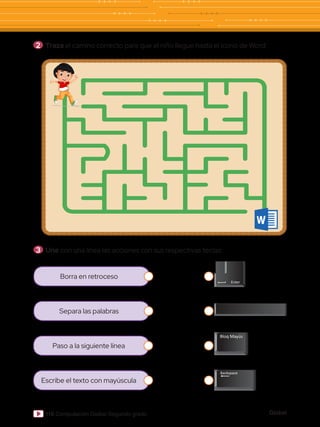 Global
116 Computación Global Segundo grado
2 	Traza el camino correcto para que el niño llegue hasta el ícono de Word:
3 	Une con una línea las acciones con sus respectivas teclas:
Borra en retroceso
Separa las palabras
Paso a la siguiente línea
Escribe el texto con mayúscula
 