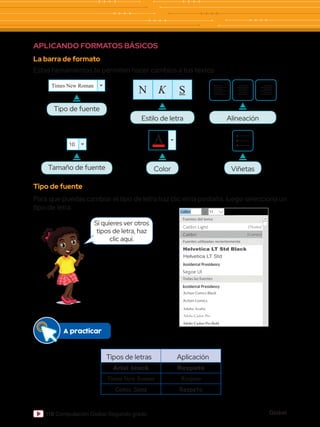 Global
118 Computación Global Segundo grado
APLICANDO FORMATOS BÁSICOS
La barra de formato
Estas herramientas te permiten hacer cambios a tus textos.
Tipo de fuente
Para que puedas cambiar el tipo de letra haz clic en la pestaña, luego selecciona un
tipo de letra.
Tipos de letras Aplicación
Arial black Respeto
Times New Roman Respeto
Comic Sans Respeto
Si quieres ver otros
tipos de letra, haz
clic aquí.
Alineación
Viñetas
Tipo de fuente
Times New Roman
Tamaño de fuente
10
Color
A
Estilo de letra
N K S
A practicar
 