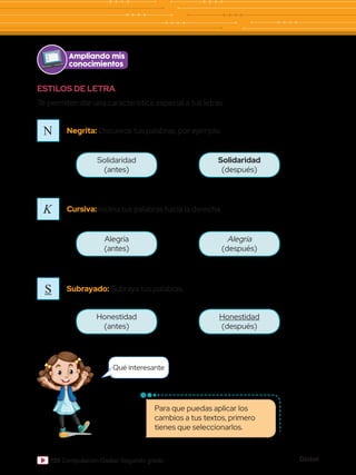 Global
120 Computación Global Segundo grado
ESTILOS DE LETRA
Te permiten dar una característica especial a tus letras.
Ampliando mis
conocimientos
N
K
S
Negrita: Oscurece tus palabras, por ejemplo.
Cursiva: Inclina tus palabras hacia la derecha.
Subrayado: Subraya tus palabras.
Solidaridad
(antes)
Alegría
(antes)
Honestidad
(antes)
Solidaridad
(después)
Alegría
(después)
Honestidad
(después)
Para que puedas aplicar los
cambios a tus textos, primero
tienes que seleccionarlos.
Qué interesante
 