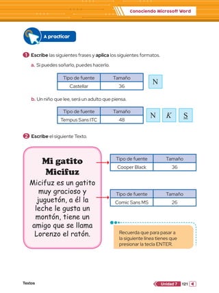 Conociendo Microsoft Word
Textos 121
Unidad 7
1 	Escribe las siguientes frases y aplica los siguientes formatos.
a.	Si puedes soñarlo, puedes hacerlo.
b.	Un niño que lee, será un adulto que piensa.
2 	Escribe el siguiente Texto.
Tipo de fuente Tamaño
Castellar 36
Tipo de fuente Tamaño
Tempus Sans ITC 48
Tipo de fuente Tamaño
Cooper Black 36
Tipo de fuente Tamaño
Comic Sans MS 26
N
N K
A practicar
Mi gatito
Micifuz
Micifuz es un gatito
muy gracioso y
juguetón, a él la
leche le gusta un
montón, tiene un
amigo que se llama
Lorenzo el ratón. Recuerda que para pasar a
la siguiente línea tienes que
presionar la tecla ENTER.
S
 