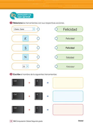 Global
122 Computación Global Segundo grado
Demuestro lo
que aprendí
Comic Sans
26
N
K
S
Felicidad
Felicidad
Felicidad
Felicidad
Felicidad
=
=
=
+
+
+
Ctrl X
V
C
Ctrl
Ctrl
1 	Relaciona las herramientas con sus respectivas acciones.
2 	Escribe el nombre de la siguientes herramientas:
 