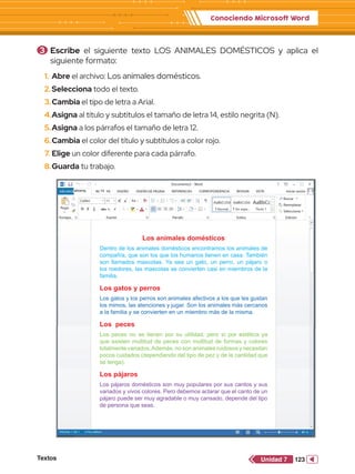 Conociendo Microsoft Word
Textos 123
Unidad 7
1.	 Abre el archivo: Los animales domésticos.
2.	Selecciona todo el texto.
3.	Cambia el tipo de letra a Arial.
4.	Asigna al título y subtítulos el tamaño de letra 14, estilo negrita (N).
5.	Asigna a los párrafos el tamaño de letra 12.
6.	Cambia el color del título y subtítulos a color rojo.
7.	Elige un color diferente para cada párrafo.
8.	Guarda tu trabajo.
3 	Escribe el siguiente texto LOS ANIMALES DOMÉSTICOS y aplica el
siguiente formato:
DE PÁGINA REFERENCIAS CORRESPONDENCIA REVISAR VISTA Iniciar sesión
Pegar
Portapa.. Fuente
Documento2 - Word
Párrafo Estilos Edición
Seleccionar
Reemplazar
Buscar
Calibri
abc x2
x2
11 A
Aa
A
A
A
N A
ab
1
2
3
1
a
i
K S
AaBbCcDd
¶ Normal
AaBbCcDd
¶ Sin espa...
AaBbCc
Título 1
A
Z
ab
ac
DE PÁGINA REFERENCIAS CORRESPONDENCIA REVISAR VISTA Iniciar sesión
Pegar
Portapa.. Fuente
Documento2 - Word
Párrafo Estilos Edición
Seleccionar
Reemplazar
Buscar
Calibri
abc x2
x2
11 A
Aa
A
A
A
N A
ab
1
2
3
1
a
i
K S
AaBbCcDd
¶ Normal
AaBbCcDd
¶ Sin espa...
AaBbCc
Título 1
A
Z
ab
ac
DE PÁGINA REFERENCIAS CORRESPONDENCIA REVISAR VISTA Iniciar sesión
Pegar
Portapa.. Fuente
Documento2 - Word
Párrafo Estilos Edición
Seleccionar
Reemplazar
Buscar
Calibri
abc x2
x2
11 A
Aa
A
A
A
N A
ab
1
2
3
1
a
i
K S
AaBbCcDd
¶ Normal
AaBbCcDd
¶ Sin espa...
AaBbCc
Título 1
A
Z
ab
ac
Los animales domésticos
Dentro de los animales domésticos encontramos los animales de
compañía, que son los que los humanos tienen en casa. También
son llamados mascotas. Ya sea un gato, un perro, un pájaro o
los roedores, las mascotas se convierten casi en miembros de la
familia.
Los gatos y perros
Los gatos y los perros son animales afectivos a los que les gustan
los mimos, las atenciones y jugar. Son los animales más cercanos
a la familia y se convierten en un miembro más de la misma.
Los peces
Los peces no se tienen por su utilidad, pero sí por estética ya
que existen multitud de peces con multitud de formas y colores
totalmente variados.Además, no son animales ruidosos y necesitan
pocos cuidados (dependiendo del tipo de pez y de la cantidad que
se tenga).
Los pájaros
Los pájaros domésticos son muy populares por sus cantos y sus
variados y vivos colores. Pero debemos aclarar que el canto de un
pájaro puede ser muy agradable o muy cansado, depende del tipo
de persona que seas.
tahoma 14
 