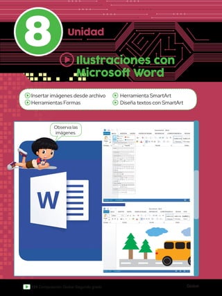 Global
124 Computación Global Segundo grado
8 Unidad
Insertar imágenes desde archivo
Herramientas Formas
Herramienta SmartArt
Diseña textos con SmartArt
Ilustraciones con
Microsoft Word
DE PÁGINA REFERENCIAS CORRESPONDENCIA REVISAR VISTA Iniciar sesión
Pegar
Portapa.. Fuente
Documento2 - Word
Párrafo Estilos Edición
Seleccionar
Reemplazar
Buscar
Calibri
abc x2
x2
11 A
Aa
A
A
A
N A
ab
1
2
3
1
a
i
K S
AaBbCcDd
¶ Normal
AaBbCcDd
¶ Sin espa...
AaBbCc
Título 1
A
Z
ab
ac
DE PÁGINA REFERENCIAS CORRESPONDENCIA REVISAR VISTA Iniciar sesión
Pegar
Portapa.. Fuente
Documento2 - Word
Párrafo Estilos Edición
Seleccionar
Reemplazar
Buscar
Calibri
abc x2
x2
11 A
Aa
A
A
A
N A
ab
1
2
3
1
a
i
K S
AaBbCcDd
¶ Normal
AaBbCcDd
¶ Sin espa...
AaBbCc
Título 1
A
Z
ab
ac
Observa las
imágenes.
Word
Líneas
Rectángulos
Formas bácicas
Flecha de bloque
Formas de ecuacion
Diagrama de flujo
Cintas y estrellas
Llamadas
Imágenes Imágenes
en línea Formas
SmartArt
Gráfico
Captura
Tienda
Mis aplicaciones
Formas
Formas usadas recientemente
 