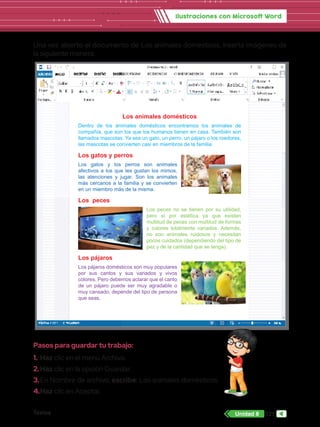 Textos 127
Unidad 8
Ilustraciones con Microsoft Word
Una vez abierto el documento de Los animales domésticos, inserta imágenes de
la siguiente manera:
Pasos para guardar tu trabajo:
1.	Haz clic en el menú Archivo.
2.	Haz clic en la opción Guardar.
3.	En Nombre de archivo, escribe: Los animales domésticos.
4.	Haz clic en Aceptar.
Los animales domésticos
Dentro de los animales domésticos encontramos los animales de
compañía, que son los que los humanos tienen en casa. También son
llamados mascotas. Ya sea un gato, un perro, un pájaro o los roedores,
las mascotas se convierten casi en miembros de la familia.
Los gatos y perros
Los gatos y los perros son animales
afectivos a los que les gustan los mimos,
las atenciones y jugar. Son los animales
más cercanos a la familia y se convierten
en un miembro más de la misma.
Los peces
Los peces no se tienen por su utilidad,
pero sí por estética ya que existen
multitud de peces con multitud de formas
y colores totalmente variados. Además,
no son animales ruidosos y necesitan
pocos cuidados (dependiendo del tipo de
pez y de la cantidad que se tenga).
Los pájaros
Los pájaros domésticos son muy populares
por sus cantos y sus variados y vivos
colores. Pero debemos aclarar que el canto
de un pájaro puede ser muy agradable o
muy cansado, depende del tipo de persona
que seas.
 