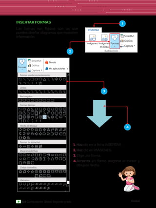 Global
128 Computación Global Segundo grado
Líneas
Rectángulos
Formas bácicas
Flecha de bloque
Formas de ecuacion
Diagrama de flujo
Cintas y estrellas
Llamadas
Imágenes Imágenes
en línea Formas
SmartArt
Gráfico
Captura
Tienda
Mis aplicaciones
Formas
Formas usadas recientemente
INSERTAR FORMAS
Las formas son figuras con las que
puedes diseñar diagramas que muestren
información.
1.	Haz clic en la ficha INSERTAR.
2.	Haz clic en IMÁGENES.
3.	Elige una forma.
4.	Arrastra en forma diagonal el cursor y
dibuja la flecha.
Imágenes
INSERTAR
Imágenes
en línea
Formas
Captura
SmartArt
Gráfico
Ilustraciones
2
3
4
1
 