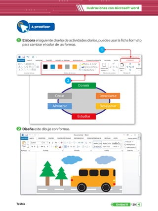 Textos 129
Unidad 8
Ilustraciones con Microsoft Word
1 	Elabora el siguiente diseño de actividades diarias, puedes usar la ficha formato
para cambiar el color de las formas.
2 	Diseña este dibujo con formas.
A practicar
DE PÁGINA REFERENCIAS CORRESPONDENCIA REVISAR VISTA Iniciar sesión
Pegar
Portapa.. Fuente
Documento2 - Word
Párrafo Estilos Edición
Seleccionar
Reemplazar
Buscar
Calibri
abc x2
x2
11 A
Aa
A
A
A
N A
ab
1
2
3
1
a
i
K S
AaBbCcDd
¶ Normal
AaBbCcDd
¶ Sin espa...
AaBbCc
Título 1
A
Z
ab
ac
Word
INICIO
Insertar formas Estilos de formas
Relleno de forma
Contorno de forma
Cambiar forma
Efectos de sombra
Efectos de
sombra
Efectos
3D
Posición Ajustar
texto
Traer adela
Enviar atrás
Panel de se
Efectos 3D Organizar
INSERTAR DISEÑO DISEÑO DE PÁGINA REFERENCIAS CORRESPONDENCIA REVISAR VISTA FORMATO
HERRAMIENTAS DE DIBUJO
ARCHIVO
1
2
 